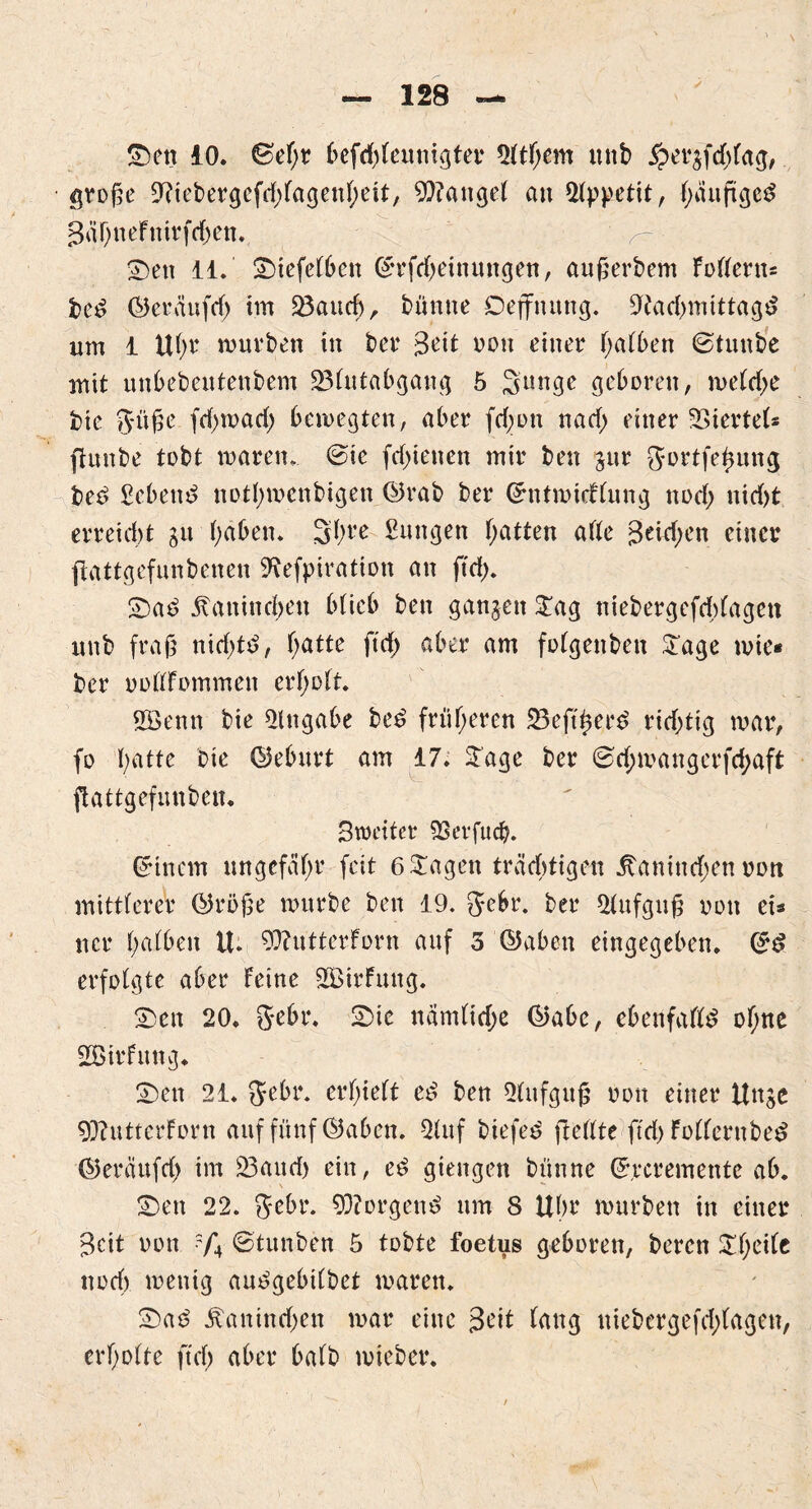 £)en 10. ©ef;r befd)Feunigter 2FtFjem mtb £er$fd)fag, groge 9?iebergefd)FagenF;eit, Mangel au Appetit, fyanftgeS SäFjneFttirfc&en., r S)en 11. £)iefeFbett (£rfd)einungen, augerbem FoFFern* bed ©eräufd) im 23aud>, bünne Defirtutng. 9tad>mittagd um 1 UF;r mürben in ber Seit non einer F;aFben ©tunbe mit unbebeutenbem 23Futabgang 5 Sunge geboren, meFd>e bie Jüge fd)toad) bewegten, aber fd)oti nad; einer Giertet* ftunbe tobt waren, ©ie fdnenen mir ben jur gortfe^ung beö Sebent notfymenbigen ©rab ber (ürntwicfFung nod) nid)t erreid)t gu fyaben. Sfyre Zungen f;atten ade Seid;en einer jtattgefunbenen SRefpiration an ftd). £>as> Äanindjen bfieb ben ganjen £ag niebergefddagett unb frag nidjtd, Fjatte ftd) aber am foFgenben £age wie* ber oofFFommen erholt. ffienn bie Eingabe be£ früheren ÜBejttjerd richtig war, fo batte bie ©ebitrt am 17. Sage ber ©d;wangerfd;aft ftattgefunben. Streiter SBerfucfc. Einern ungefähr feit 6 tragen trächtigen ltanind)en nott mittFereV ©röge würbe ben 19. gebr. ber 2Fufgug non ei* ncr F)aFben U. 93?utterForn auf 3 ©aben eingegeben. ©£ erfolgte aber Feine SBirFuttg. 23en 20. gebt*. 2>ic namFid;e ©abe, ebenfafld of;ne SBirfung. Sen 21. ffebr. erhielt e£ ben Aufguß oon einer Unjc 93?utterForn auf fünf ©aben. Stuf biefed ftedte ftd) FoFFcrnbetf ©eräufd) im 33aud) ein, e$ giengen bünne ©rcremente ab. Sen 22. gebt*. 93?orgen£ um 8 Ubr würben in einer Seit oon ?/*4 ©tunben 5 tobte foetus geboren, beren SF)ei(c noch wenig au^gebtCbet waren. £>a6 Äanind)en war eine Seit Fang uiebergefd)(agen, erf)oFte ftd) aber baFb wieber.