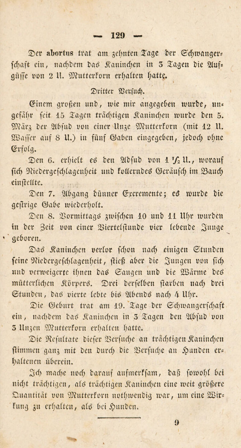 ©er abortus trat am geinten Sage ber ©chmanger* fd;aft ein, nachbem bas? Kaninchen in 3 Sagen bie 2fuf= gü|Je non 2 U. 9)?utterForn erhalten Tratte. \ dritter SBeufucfo. t (Jittern großen unb, mie mir angegeben mürbe, un* gcfäbr feit 15 Sagen trächtigen Kaninchen mürbe ben 5. 9)?ärs ber Qfbfub oon einer Unge 9)intterForn (mit 12 U. SBaffer auf 8 U.) in fünf ©aben eingegeben, jeboef; of;nc ©rfofg. ©en 6. erlieft e6 ben $fbfub von 1T/2U., morauf ftch ^Riebergefd)(agenf;eit unb Fofferttbetf ©eräufcf; im Vaucf; einjlcflte. ©eit 7. Abgang bünner (Jjrcremente; etf mürbe bie gefirige ©abe micbcrf;oft. ©en 8. Vormittags? gmifrf>en 10 unb 11 Uf>r mürben in bet 3eit oon einer Viertefftunbe vier tebeube Sitnge %' geboren. ©as? Kaninchen oerfor fcf)on nach einigen ©tunben feine 0?iebergefd)fagenf;eit, fließ aber bie Sungett oon ft cf) unb oermeigerte ihnen bas? ©äugen unb bie Sßärme be£ mütterfichen Körpers. ©rei berfefben ftavben nach brei ©tuitbett, bas> vierte lebte bis? 5tbenb$ nach 4 Uf;r. ©ie ©eburt trat am 19. Sage ber ©chmangerfchaft ein, nachbem baö Kaninchen in 3 Stagen ben 2(bfub oon 5 Unsen 93?utterForn erhalten h^tte. ©ie ^efuftate biefer 2Serfucf>e an trächtigen Kaninchen ftimmen gattj mit bett burch bie V er fit cf; e au $unbett er= haftenen überein. 3cf; mache noch barattf aufmerFfam, baß fomof;f bet uicf;t trächtigen, afs? trächtigen Kaninchen eine meit größere Quantität oon 9)iittterForn nothmeubig mar, um eine 2£ir= Fung gu erhalten, af£ bei Junten. 9