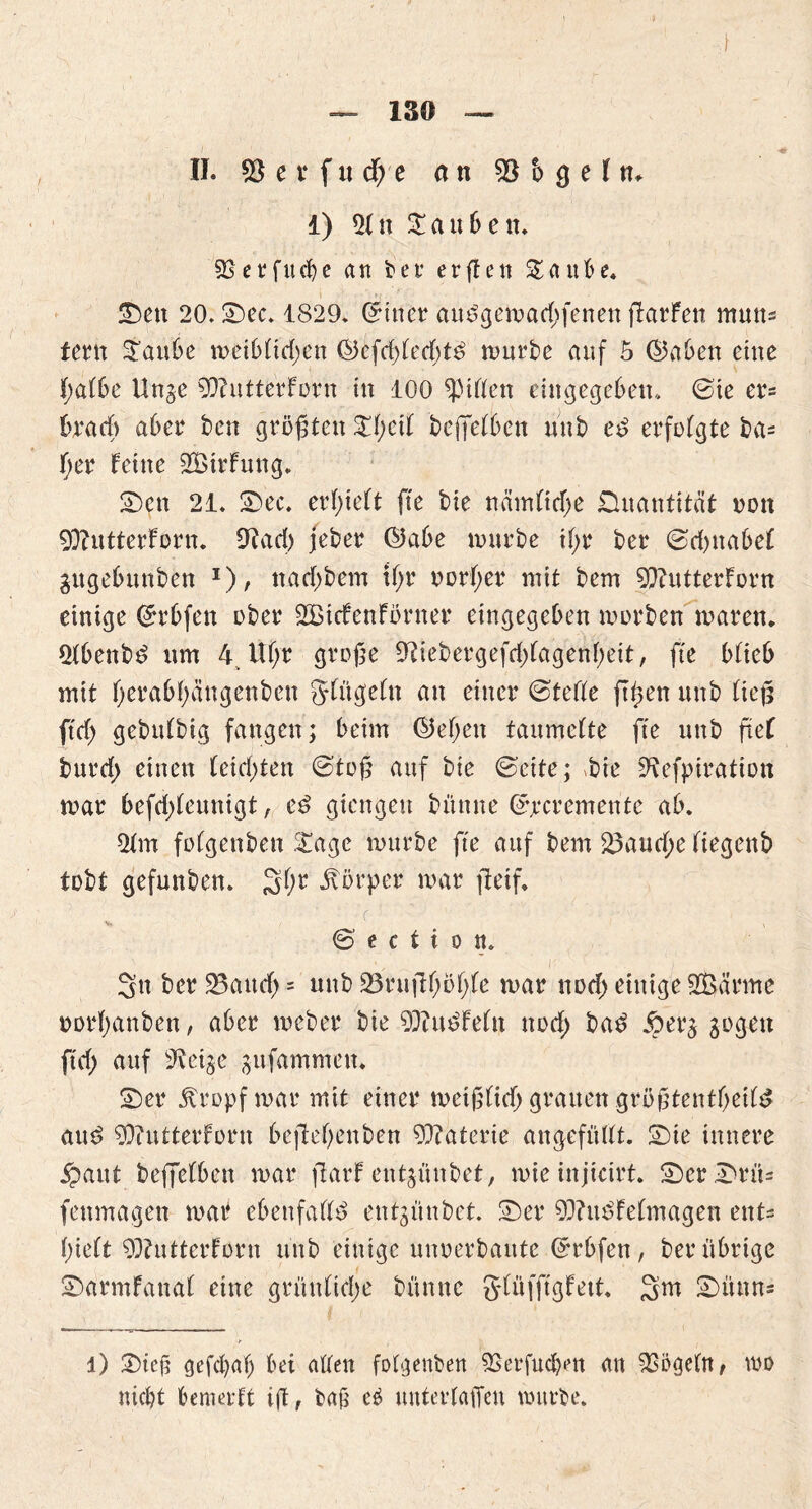 ) — 130 — II. 55 e t ftt <f) e an 55 h g e I n. 1) 21 n © a u b e tt. 9Serfucbe an ber erffett ©aube. ©ett 20. ©ec. 1829. ©inet4 au£gemad;fenen ftarfen mutts fern ©aube meiblid;en ®bfd)led;t3 mürbe auf 5 ©aben eine jf;albe Unge 93?ntterForn in 100 Rillen eingegebem. ©te er= hx ad) aber beit größten ©f;eil beffeffeen unb cd erfolgte ba* l;er feine SBirfung. ©cn 21. ©ec. erlieft fte bie nämlitf;e Quantität oott 90?utterforn. Otad) jeber ©abe mürbe il;r ber ©djttabel gugebunben r), ttad;bem tl;r normet4 mit bem 9)?utterForn einige ©rbfen ober Sßicfenförner eingegeben morben mären. 21benbd «m 4 Uf;r große £Riebergefcf)fagenf>eit, fte blieb mit l;erabf;äitgenben glügeln an einer ©teile ftßen unb ließ ft cf; gebulbig fangen; beim ©eljett taumelte fte unb ftcf burd; einen leidsten ©toß auf bie ©eite; *bie üftefpiratiott mar befd;leunigt, cd giengett büttne ©jecremente ab. 2fm fülgenbeu ©age mürbe fte auf bem 23audf>e liegenb tobt gefunben. 3f;r Körper mar fietf. % N © e c t i o tt. Sn ber 23aucf> = unb 23ruftl;öl;le mar nod; einige Sßärme oorf;anben, aber mcber bie 90?u$Feln nod) had iperg sogen ftd; auf 9vetge sufammett. ©er jfropf mar mit einer metßltd; grauen größtentljetld and 9)<*utterForn bejfefjenben Materie angefüllt, ©ie innere jpaut beffelben mar jlarf entjünbet, mieinjieirt. ©er ©rü= fenmagett mar ebenfalls entgünbet. ©er 9D?u3felmagen ent^ l;ie(t 93?ntterForn unb einige mtoerbante ©rbfen, ber übrige ©armfanal eine grünliche bünne glüfftgfett. 3m ©ünn* l) ©iejt gefcl)al; bei allen folgenben 5Serfud)en an 93i>geln, wo nicht bemerft iß, ba£ e£ unterlaßen mürbe.