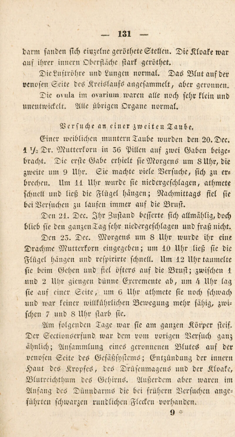 barm fanben ftd) ciugetne gerötete ©Fellen. Sie JtloaFe mar auf ihrer inncrn Oberfläche ftarF gerötbet. x Sie£uftröl)re unt> ßungen normal. Sa£ 23lut auf bei* nenofen ©eite bc£ Äreitflaufö angefammelt, aber geronnen. Sic ovula im ovarium waren alle noch fel;r Flein unb unentwicFelt. 2l(le übrigen Organe normal. aU’rfucbe an einer jnmten £aube. (5 in er weiblichen muntern Staube mürben ben 20. Sec. 1 y2 Sr. ^lutterforn in 36 Rillen auf gmet ©ahen betge= bracht. Sie erfle ©abe erhielt fte 9Norgen$ um S Uhr, bie gweite um 9 Ul;r. ©ie machte oiele 23erfuche, ftd; gu er« brechen. Um 11 Uhr mürbe fte niebergefd;lagen, atl;mete fchnell uub lief' bie glügel hängen; Nachmittage fiel fte bei 23erfuchen gu laufen immer auf bie 23rufF. Sen 21. Sec. Sbr 3u|lanb befferte ftd; allmählig, bod; blieb fte ben gangen £ag fel;r niebergefd;lagen unb fraß nid>t. Sen 23. Sec. 9Norgen£ um 8 Ul;r mürbe tl;r eine Sradmie NiutterForn eingegeben; um 10 Ul;r lief fte bie ftlügel hängen unb refpirirte fd;nell. Um 12 Uhr taumelte fte beim ©eben uub ftel öftere auf bie 23 ruft; gmifefen 1 uub 2 Uhr giengen bünne ©jecremente ab, um 4 Uhr lag fte auf einer ©eite, um 6 Uhr atljmete fte nod; fd;mad; uub mar Feiner millFüF>rlid>en 23emegung mehr fähig, gmi= fd;ctt 7 uub 8 Ul;r färb fte. 21 m folgenben STage mar fte am gangen Körper fteif. Scr ©ecttouoerfunb mar bem vom oorigen 23 er fit d) gang ähnlich); 2lnfamm(ung cittcö geronnenen 23lute$ auf ber oenofen ©eite betf ©efäffi;feme>; ©ntgünbung ber Innern $aut beo tropfet?, be£ Srüfenmagcnö unb ber UfoaFe, 23lutreid)tl;um be£ ©el;iw$. 2luferbcm aber maren im 2lnfang bee> Sümtbarmtf bie bei frühem 23erfurf;ett angc= führten fd;margen niublid;ctt JlccFen oorhattben. 9 *
