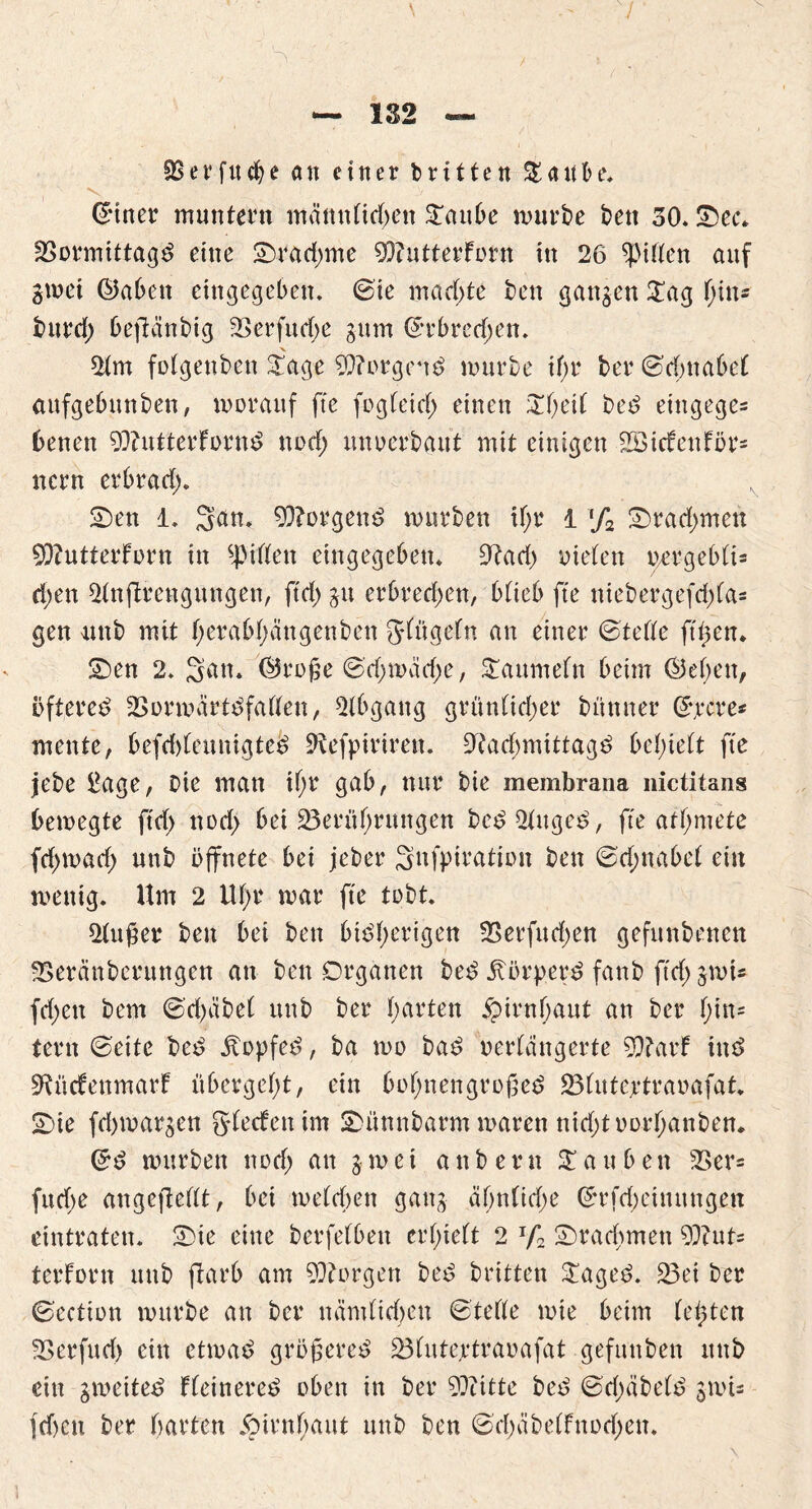 7 — 132 fBerfitche an einer brttten Staube. ! ’■ V. (girier muntern mämttid)en Sattbe mürbe ben 30. Sec* Vormittags eine Srad)me 93?utterFotn in 26 giften auf gmet ©abett eingegeben, ©ie machte ben gangen Sag f;in« burd) beflänbig Verfutf;e gum ©rbrecf;ett. 2tm fotgenben Sage 93?orgenS mürbe ihr ber ©d;nabet aufgebttnben, morauf fte feg (eiet; einen £l)eif beS entgegen benen 93httterfornS nod) unterbaut mit einigen 2öicfenFör= nern erbrad). Sen 1. 3un. Borgern? mürben if;r i % Srad)mett 9)?utterForn in Ritten eingegeben. 9?ad) nieten uergebtis d;en 2tnftrengungen, ftd) gu erbred)en, btteb fte niebergefd)(a= gen unb mit t;erabt;ängenben gtügetn an einer ©tette ft^en* Sen 2. Satt. ©roge ©d;mäd;e, Saumetn beim ©eben, öfteres VormärtSfatten, Abgang grüntid)er bünner ©rcre* mente, befd)lemtigtcS 2iefpirireu. 9?acbmittagS belieft fte jebe £age, Die man it;r gab, nur bie membrana nictitans bemegte ftd) nod) bei ^Berührungen beS2tugeS, fte atfymete fd;mad) unb öffnete bei jeber Snfpiration ben ©d;nabet ein menig. Um 2 Ut)r mar fte tobt. 2tuger ben bei ben bisherigen Verfud)en gefunbenett Veränbentngen an ben Organen beS Körpers fanb ftd) gmU fd)en bem ©d)äbet unb ber hurten Hirnhaut an ber t)in= tern ©eite beS StopfeS, ba mo baS verlängerte 9)?arF inS SRücFenmarf übergeht, ein bot)nengrogeS Vlutertraoafat* Sie fd>margen glecfenim Sünnbarm maren ntd)toorhanben* ©S mürben nod) att gmet a n b e r n £ a u b e n 25er= fuebe angeftellt, bei metefen gattg ät)n(id)e ©rfd)einungett eintraten. Sie eine berfetbett ert)iett 2 Jf2 Srad)mett 9i)tut- terforn ttttb ftarb am borgen beS britten SageS. 33ei ber ©ection mürbe an ber nämlichen ©tette mie beim testen Verfud) ein etmaS grögereS Vlutejetraoafat gefitttben uttb ein gmetteS FteinereS oben in ber 9??itte beS ©d)äbe(S gmU jd)cn ber hurten §irnf)uut unb ben ©chäbelFnod)en.