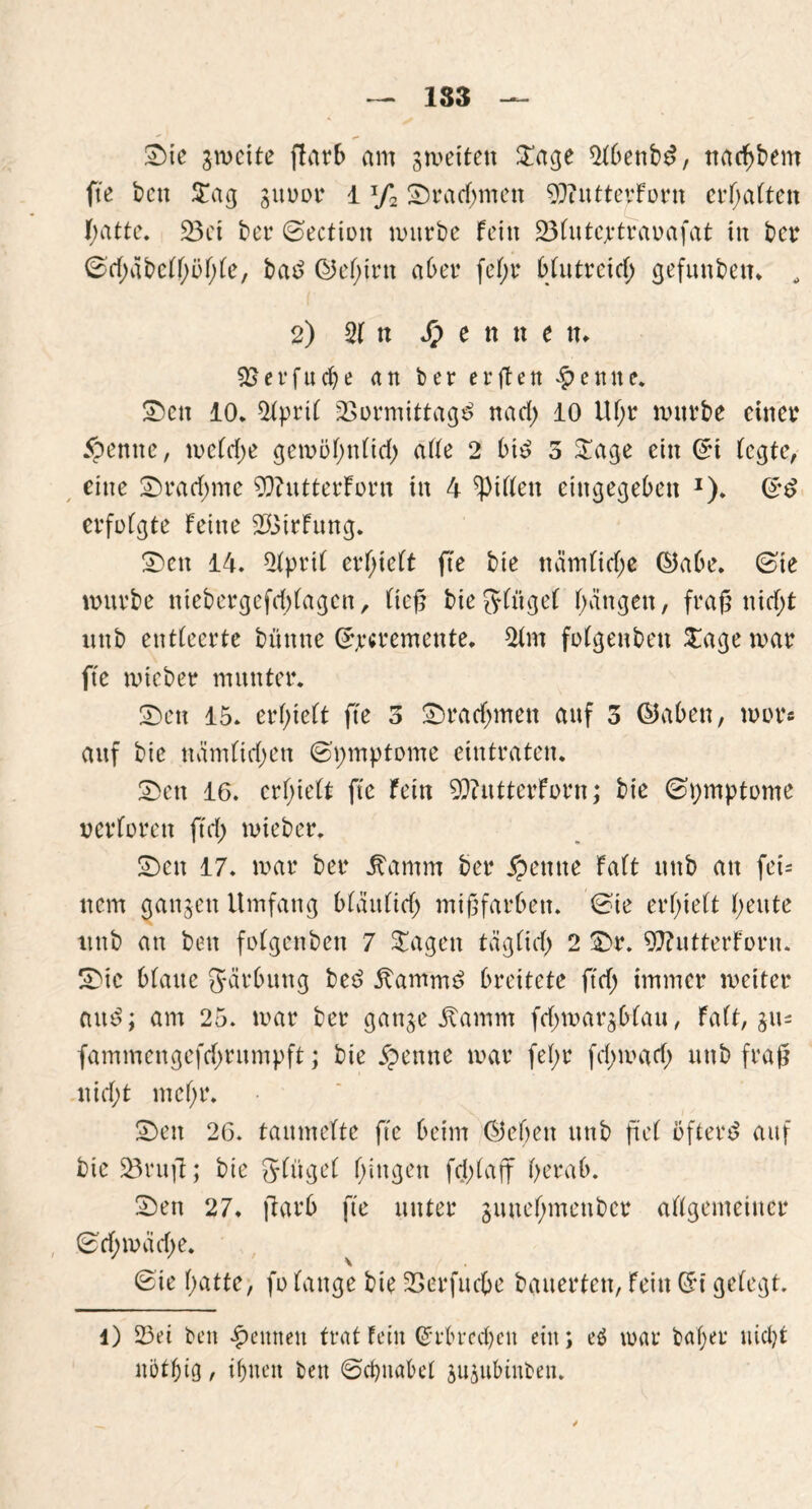 1S3 2>ie jmeite flarb am smetten £age 21benbd, narf)bem fte bett £ag guuor 1 xf2 £)rad)mett OJiitttevforn ermatten I;atte. 23ct ber ©ectiott mürbe fein 231utcjrtravafat in ber ©d^tbcllmble, bad ©elgm aber fc(;r blutreid; gefunben. , 2) 21 tt Jp e n tt e tt. er fitere an ber er gen lernte, £>ctt 10. 21prtl 2>ormittagd nad; 10 Uf;r mürbe einer #entte, mcldje gemobnlid; ade 2 bid 3 £age ein ©t (egte, eine 2)rad)me 9)butterforn in 4 Ritten eingegeben *). ©d erfolgte feine $3irfung. £>ctt 14. 21prtl erlieft fte bie nämlitf;e ©abe. ©ie mürbe ntebergefd)lagcn, lieg bie ginget bangen, frag nid;t ixnb entleerte bttttne ©rcremente. 21m folgenben £age mar fte mieber munter. S)en 15. erhielt fte 3 £)radjmen attf 3 ©aben, mor« auf bie näm(id)en ©vnnptome eintraten. £>en 16. erhielt fte fein 92httterforn; bie ©i;mptome verloren ftd; mieber. £)cn 17. mar ber ^amm ber # ernte falt ttttb an fet= nem ganzen Umfang blättlid) migfarben. ©te erhielt beute ltnb an bett folgenben 7 £agen täglid) 2 £>r. 9ftutterforu. SDie blatte gärbttng bed ftammd breitete ftcf> immer meiter and; am 25. mar ber ganje itamm fdjmar^blau, falt, jn- fammengefd;rumpft; bie $ ernte mar fel;r fd;mad) ttttb frag nid)t mel;r. £>ett 26. tanntelte fte beim ©eben unb fiel öfterd auf bie 23mg; bie glitgel gingen fdplaff berab. 2)en 27. flarb fte unter gmteljmettbcr allgemeiner ©rf;mäd)e. ©te l;atte, fo lange bie SBerfuc&e bauerten, fein ©t gelegt. l) 23ei beit ^ernten trat Fein ©rbreebett ein; e$ mar baljer nicht nöt&ig, tljitett bett ©cbnabel jujubinben.