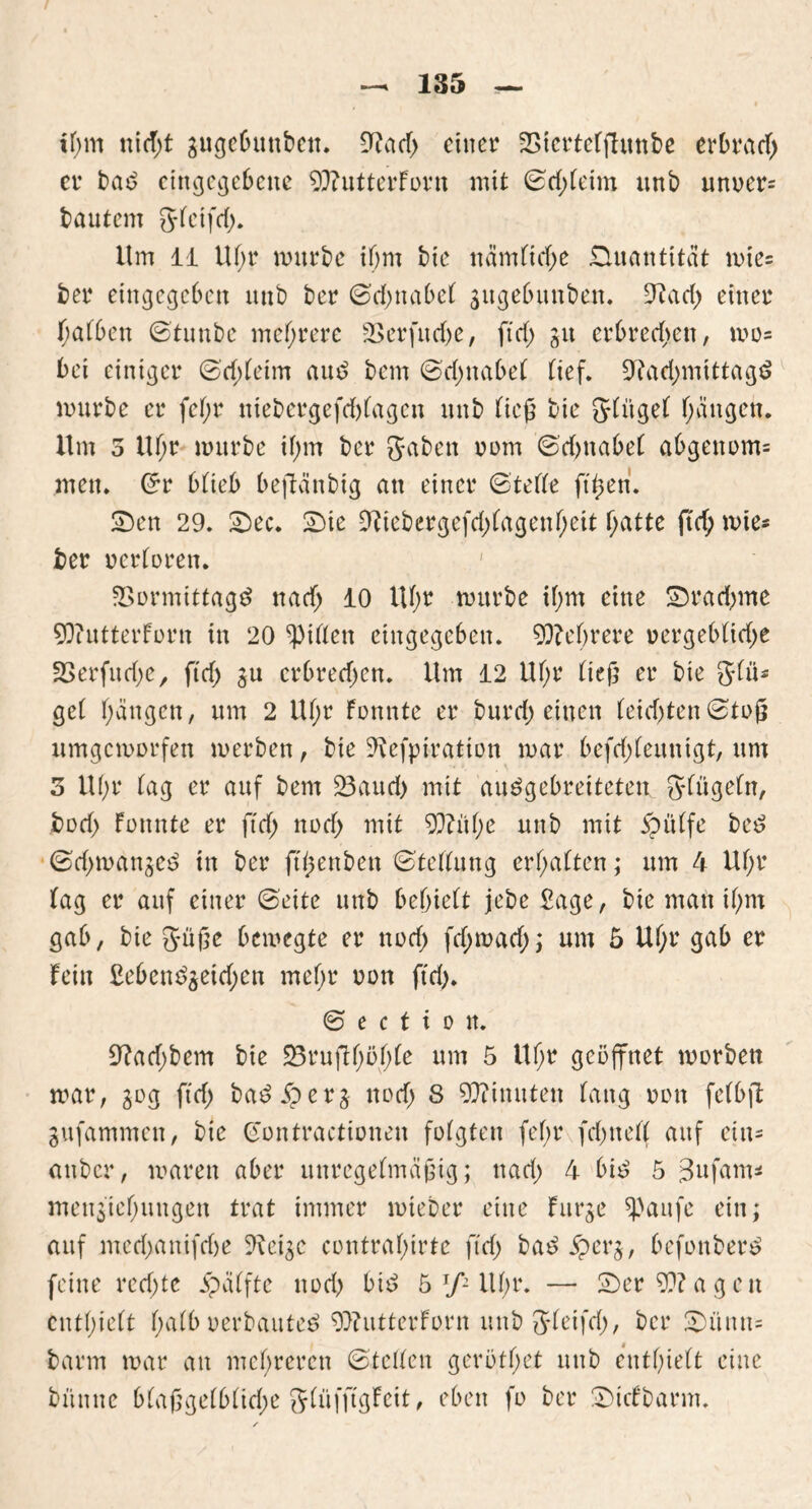 tf;m ttidjt gugcbuubett. Nad) einer Vtertelfhtnbe erbrach er bad eingegebene 90?utterforn mit Srf)leini. unb unoer= bautem gleifd). Um 11 Ul)r mürbe ihm bie nämliche Quantität mie= ber eingegeben unb ber Schnabel jugebunben. Nad) einer halben Stunbe mehrere Verfud)e, ftd) git erbrechen, wo- bei einiger Schleim aud bem (Schnabel lief. Nachmittage mürbe er fel;r ntebergefcblagen unb ließ bie glitgel hätten* Um 5 Ul;r mürbe ihm ber gaben oom Sd)itabe( abgenom= men. Sr blieb beftänbig an einer Stelle ftßen. Sen 29. Sec. Sie Niebergefd)fagenf;eit hatte ftd) mie* ber oerloren. Vormittage nach 10 Uhr mürbe ihm eine Srachme 9Q?utterforn in 20 giften eingegeben. Mehrere »ergeblidje Verfudjc, ftd) ju crbred)cn. Um 12 Ul;r ließ er bie gilt* gel hängen, um 2 Ul;r fonnte er burd) einen leid)tenStoß xtmgcmorfen merben, bie Nefpiration mar befd)leuntgt, um 3 U()r lag er auf bem Vaud) mit auegebreiteten ging ein, bod) fonnte er ftd) nod) mit 90?ül)e unb mit ipulfe bee Sd)mangee ttt ber ftßenben Stellung erhalten; um 4 Ul;r lag er auf einer Seite unb behielt jebe Sage, bie man il;m gab, bie güße bemegte er nod) fd)mad); um 5 Ul;r gab er fein £eben^eid)en mel)r oon ftd). S e c t i o tt. Nad)bem bte Vruftf)öf)le um 5 Uhr geöffnet morbett mar, 30g ftd) badÄerj nod) 8 Minuten lang oon felbfl gufammen, bie Gontractionen folgten fef>r fehlte!! auf eins anber, maren aber unregelmäßig; nad) 4 bi£ 5 3ufam* men$tel)uugen trat immer mteber eine furge spaufe ein; auf mechanifehe Nei^c contralnrte ftd) bad $erg, befonber^ feine red)te Raffte nod) bid 5 Jfi lll)r. — Ser 50?agen enthielt halb oerbauteö Oftutterforn unb gleifd), ber Sünn= barm mar an mehreren Stellen gerötl)et unb enthielt eine büttne blaßge(blid)e glüfftgfeit, eben fo ber Stcfbarm.