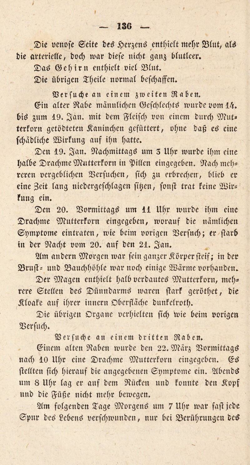 I — 136 — Sie uenofe (Bette be3 #erjen$ entfielt mef;r Blut, al£ bie arterielle, bod) mar biefe nid;t ganj Mutleer. Sa3 ©eljirn enthielt riet Blut. Sie übrigen $l;eile normal befd;affen. Berfucbe an einem jtoeiten Oiaben. ©in alter 9?abe männlichen ($}efd)led)t£ mürbe oom 14. Md 311m 19. San. mit bem §leifd> oon einem burd) 9}?ut* terForn getöbteten itanindjen gefüttert, ohne baß ed eine fd;äblid;e 2BirFung auf il;n f>atte* Sen 19. San. 9?ad;mittagd um 3 Uf;r mürbe if;m eine l;albe Sradmte 9)iutterForn in Rillen eingegeben. 9tad> mef;= reren oergeblidjett Berfud>en, ftd; 31t erbred;etr, blieb er eine 3^it lang niebergefdjlagen fttten, fottjl trat Feine 2i3irs Fmtg ein. Sen 20. Bormittagd um 11 Uf;r mürbe il;m eine Srad>me 9)?utterForn eingegeben, morauf bie uämltdjett ©pmptome eintraten, mie beim oorigen Berfud;; er/ftarb tn ber 9?ad;t 00m 20. auf ben 21. San. 9lm anbern borgen mar fein ganzer Körper fteif; in ber Bruft= uttb Baud)höl;le marttod) einige SÖärme oori)anbett. Ser 9}?agett enthielt l;alb oerbauted 9}?utterForn, meh* rere ©teilen bed Sümtbarmd mären ftarF gerbtl;et, bie JtloaFe auf ihrer tnnern Oberfläche bunFelrotf). Sie übrigen Organe oerhielten ftd> mie beim notigen Berfud). Berfucbc an einem britten Otaben. Qrinem alten ^abett mürbe ben 22.9)tärj Bormittagd nad) 10 Utyr eine Srad)me 93?uttcrForn eingegeben. ©d flellten ftdf> hierauf bie angegebenen ©pmptome ein. 2lbettbd um 8 Ul;r lag er auf bem dürfen unb Fomtte ben .ftopf nnb bie Jüße nid)t mehr bemegen. 2(m folgenben Sage borgend um 7 Ul;r mar fafljebe ©pur bed hebend oetfehmmtben, nur bei Berührungen bed