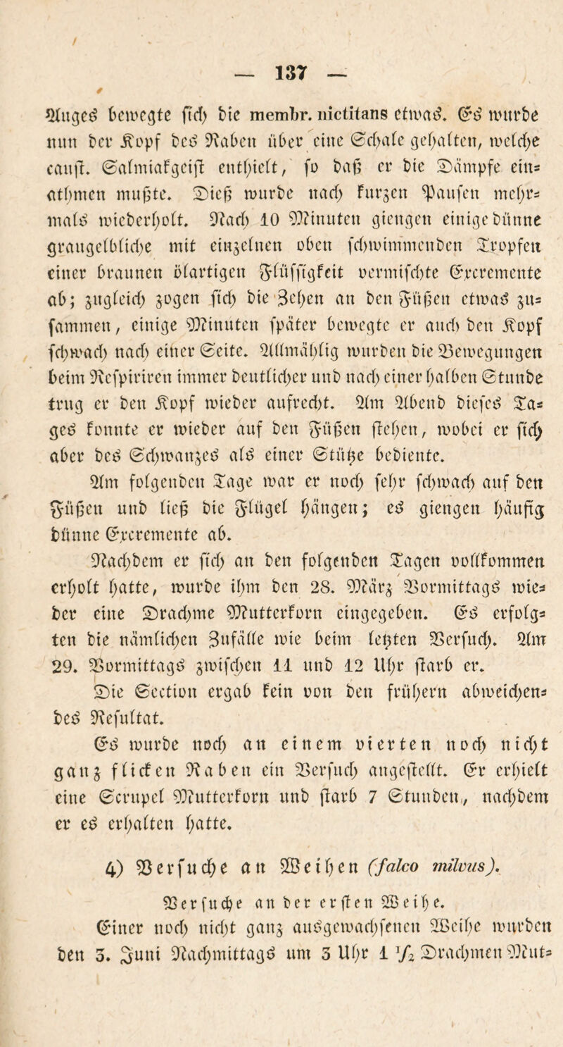 / — 137 — nfttged 6cmcgte ftd> bie membr. nictitans cfmad. Grd würbe nun bet* jtopf bcd fabelt über eine ©efjafe gefjaftcit, wefd)e cattfi. Safntiafgeifi enthielt, fo baß er bie Kämpfe eins atfmten mußte. Sieß mürbe na cf) furjen Raufen mcfjrs mafd mieberfjoft. 9?adf> 10 Minuten giengett einige bünne grattgefbftd)e mit einzelnen oben febmimmenben tropfen einer braunen öfartigeit Sfüfjtgfeit oermifd)te Sjrcremcttte ab; sugfeid; jogen ft cf) bie 3ef>en an ben Süßen etmad $us fammen, einige Minuten fpciter bemegte er auef) bett jtopf fd)mad) nad) einer (Seite. 2Utmäl)fig mürben bie ^Bewegungen beim 9\cfpirircn immer beutfid)er ttnb nad) einer ffafben ©titnbe trug er bett jtopf mieber aufred)t. 3fat 5fbettb biefed £a* ged fonnte er mieber auf bett Süßen fteßett, wobei er ftd) aber bed Sd)mattjed afd einer Stüße bebtentc. 5fm fofgeitbcn £age mar er nod) fefjr fd)mad> auf ben Süßen ttnb ließ bie g-fügef fjeingen; ed giettgen f)äuftg bütttte Crrcrementc ab. 9?ad)bem er ftd) an ben fofgettben £agen oofffommen r crf)o(t f)atte, mürbe if;m ben 28. 9ftärj SSormittagd mies ber eine Srad)me 9)?utterforn eingegeben. Grd erfofgs ten bie nämfid)cn Sufafbe wie beim festen 33erfud). 2(m 29. üBormittagd jmtfdjen 11 ttttb 12 Uf;r ftarb er. Sie Section ergab fein non ben frühem abmeid)ens bed ^efuftat. Grd mürbe ttod) an einem o i e r t e tt nocf> nicf)t ganj ffiefen fabelt ein 2>erfud) attgejMft. Sr erlieft eine Scrupef 93?utterforn ttnb flarb 7 ©tunbett,, naef)bem er ed erraffen fmtte. 4) 53erfucf)e an Meißen (falco milms). 53 e r f u cb e an ber e r ße n 5B e itj e. Sitter ttod) ttid)t gattj attdgemad)fenett SCßcifje mürben