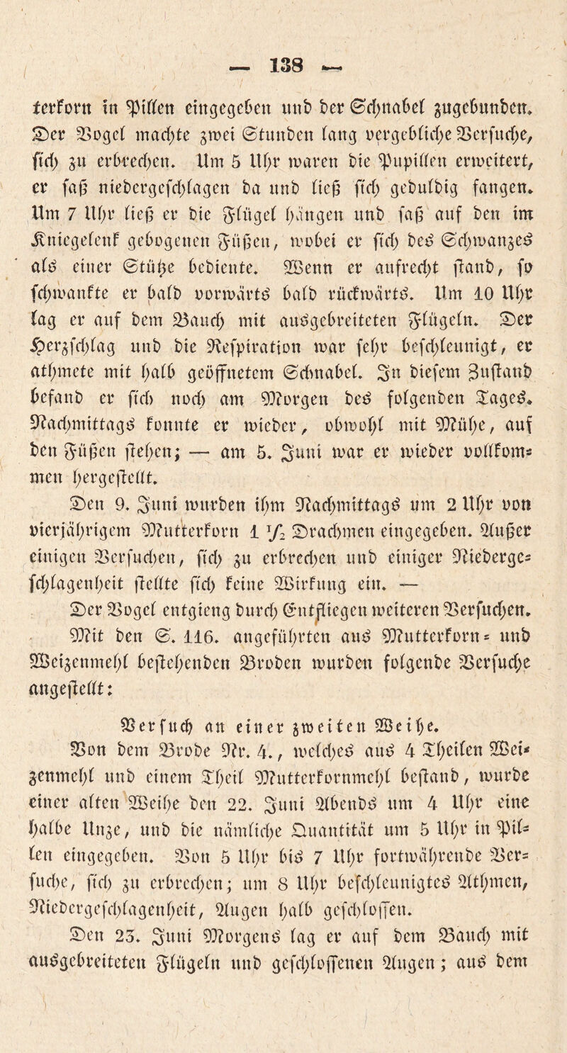 tcrfortt in Ritten cittgegeben uttb ber ©djnabet gugcbunbett* Ser 3St>gc( machte gwei ©tunben lang vergebtuffe SBerfndje, ftd) su erbredwtt. Um 5 Uf;r waren bie ^upitten erweitert, er faß niebergefdffagen ba nnb üefs ftcf> gebutbig fangen* Um 7 ltf>r tieß er bie ginget Rängen nnb faß auf ben im Änicgefenf gebogenen Süßen, wobei er ftd) bed @'d)wangee> atd einer ©tüffe Gebiente. 2Benn er aufrecht ffanb, fo fdjwanfte er batb oorwärtd batb rnefwärtd. Um 10 Ut;r tag er anf bem 93anch mit andgebretteten gtngetn. See ipersfd>lag nnb bie 9tefpiration war fef>v befd;tennigt, er atffmete mit t;a(b geöffnetem ©dmabeL 3n biefem Jnffanb befand er ftd> noch am borgen bed fotgenben £aged* üftaeßmittagd fonnte er wieder, obwot;t mit 9ftnt;e, anf ben gnßett fielen; — am 5* mar er wieber vottfom* men hergeffettt. Sen 9. Snnt wnrben ihm Ofadjmittagd nm 2 Uf;r non vierjährigem 9)?ntterforn 1T/2 Sradnncn eingegeben. 2fnßer einigen 33erfnd)en, ft eff gn erbredjen nnb einiger Dfiebergcs fd;(agenheit ffettte ftd) feine 2Birfnng ein. — Ser 2>ogct entgieng bnrd) (Entfliegen weiteren 9>erfud;en. 99?it ben (S>. 116. angeführten and 5Q?ntterforn * nnb SSeigenmeht beffeffenben Proben wnrben fotgenbe 2>erfnd>e angeffettt: SSerfudj an einer gweifen 2Betf)e. 33on bem 23robe 9fr. 4., wetd;ed and 4 ^heiten 9Bei< genmeht nnb einem Sffeit 93?ntterfornmct)t beffanb, wnrbe einer atten 9Öeit;e ben 22. 3nttt Stbenbd nm 4 Uf;r eine t;a(be Unge, nnb bie nämttd;e Dnantität nm 5 Uhr in Rit- ten eingegeben. 9>ott 5 Uhr btd 7 Uhr fortwährenbe £>cr= fu d)e, ftd) gn erbraffen; nm 8 Ut;r befdffennigted Uttt;mett, Ofiebergefehtagenheit, Gingen t;atb gefd)foffett. Sen 23. Sutti borgend tag er anf bem 23and; mit audgebreiteten gtngetn nnb gefd;toffenen 2tngen; and bem