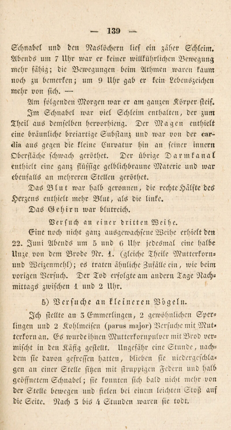 ©djttübel itnb ben 9?acdöcbern tief ein gäbet* ©chlcim* 2lbenb£ um 7 UI;r mar er feiner n>itffüf;rfid;cn 23emegung mein* fähig; bie ^Bewegungen heim rühmen mären faum noch gu bemerfen; um 9 ilf;r gab er fein £ebeu£$eid)cn mef;r oott ft cf). — 2lm fölgenben borgen mar er am ganzen Körper fteif. 3m ©d>nabef mar riet ©chfetm enthalten, ber gum 5£hcil auö bemfelben heroorhteng. 5)er 99? a g e n enthielt eine bräunliche breiartige ©ubftaitg unb mar oott ber car- dia aut? gegen bie fleine (euroatur f>in an feiner ittnern Oberfläche fchmach geröthet. Ser übrige Sarmfanat enthielt eine gang ffüffige gelblichbraune 99?aterie unb mar ebenfalls? an mehreren ©teilen geröthet. Sas? 23 lut mar halb geronnen, btc rechte £älfte be£ Spergeu^ enthielt mehr 23tut, alt? bie Itttfe. Sa£ ©ehtrn mar blutreich* 59er fitcf) an einer britten 2Beil)e. Crine noch nicht gang am?gemad)fene 2öetl)e erhielt ben 22. Sani 2lbenbd um 5 unb 6 Uf;r jebeömal eine halbe ttuge oott bem 23robe 9?r. i. (gleiche Sfpcile Wutterforns unb 2BetgenmehO; ec? traten ähnliche 3ufä(le ein, mic beim oorigen 2>erfuch. Ser £ob erfolgte am attbern £age 9taef;s mittag^ gmifchen 1 unb 2 Uhr. 5) 55erfud)e au Heineren 23 b gellt. Sch jteilte an 3 ©mmerlingcn, 2 gemöhnlichen ©per- lingen unb 2 itohlmeifen (parus major) 23erfuche mit 2)?ut* terforn an. ©t? mürbe ihnen 2)iuttcrfornpuloer mit 23rob oer= mifcf)t in ben Ääftg geffellt. Ungefähr eine ©tunbe, nach- bem fte baoott gefrejfen hatten, blieben fte utebergefchla* gen an einer ©teile ft(5en mit firupptgett 5l>bern unb halb geöffnetem ©chttabel; fte Fonnten fiel; halb nicht mehr oon ber ©teile bemegen unb fielen bei einem leichten ©toj} auf bie ©eite. 9iad) 3 bis? 4 ©tituben waren fte tobt.