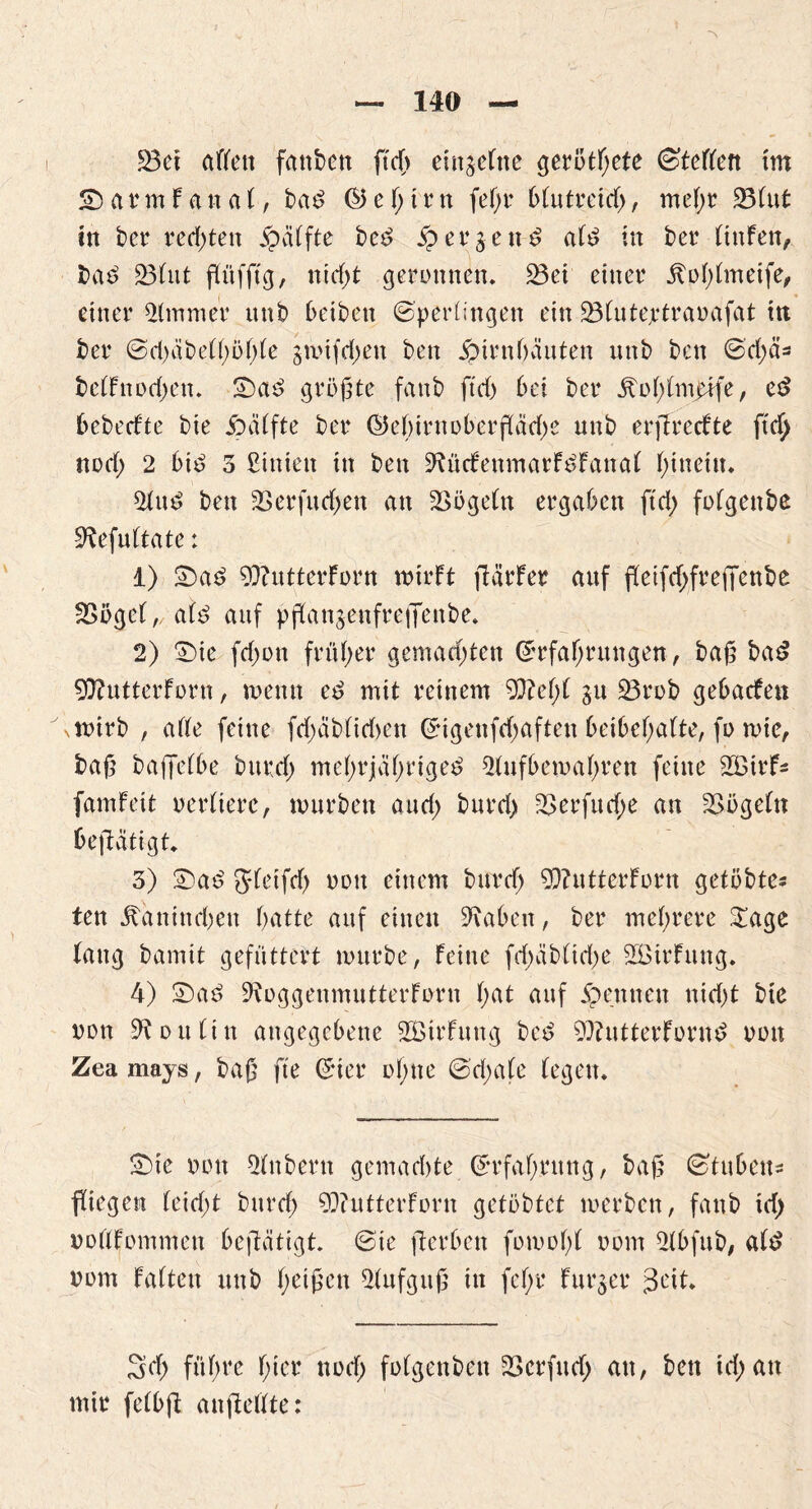 © a r m f a n a (, bad S5 e ß t r n feßr blutreid;, meßr 23(nt ttt bet* rechten £ci(fte bed $? erben d a(d in bet* (tnfen, bad 23(nt flitfftg, nid;t geronnen. 23ei einer itoßtmeife, einer Zimmer nnb beiben Sperlingen ein üöfuteptraoafat ttt bei* Sd;cibe(ßöß(e gmifd;en ben jpirnbäuten nnb ben Sd;ä* bc(Fnod;ett. ©ad größte fattb ftd; bei bei* dtoß(m£ife, ed bebedte bie Hälfte bei* S5eßirnoberfläd;e nnb erflredte ftd) nod; 2 bid 3 £inien in ben 9?üdenmarFdFana( hinein. 2Utd ben 23erfud;en an Vögeln ergaben ftd; fofgettbe 9befu(tate: 1) ©ad 9}?ntterForn mtrFt flärFer anf fleifd;freffcnbe 23oge(, a(d anf pflanjenfreffenbe. 2) ©te fd;on früher gemad;ten Srfaßntngen, baß bad 97?utterFoi*n, meint ed mit reinem 93?eß( gu 25t*ob gebadeit mirb , ade feine fd;äb(id)en Sigenfd;aftett beibeßafte, fo mie, baß bafletbe bttrd; meßrjäßrtged 2(nfbemaßren feine 2BirF- fam Feit oetdierc, mürben and; burd; 23et*fnd;e an 23öge(tt betätigt. 3) ©ad JFeifd) oon einem bttrd; 9)?ntterForn getobte- ten dtanim-ßen batte anf einen 9\abett, bei* meßrere £age (ang bantit gefüttert mürbe, Feine fd;äb(tcße SBtrFnng. 4) ©ad 9toggenmntterForn F;at anf 5pernten nid;t bie non 9t d tt (t tt angegebene ^Bildung bed 9??ntterFornd oon Zea mays, baß fte Gier oßtte Sd;a(e (egen. ©te oon Qfnbern gemachte Sr faß nt ng, baß Stuben« fliegen (eid;t bttreß 99?utterForn getöbtet merben, fanb td; oodFommen beflatigt. Sie flerbett fomoßt oom 2tbfub, a(d oom Faden nttb ßeißen Aufguß in feßr Furier 3cd. 3d; fttßre ßter nod; fofgenbett 23 er fit d; an, ben id; an mir fetbfl anfledte: