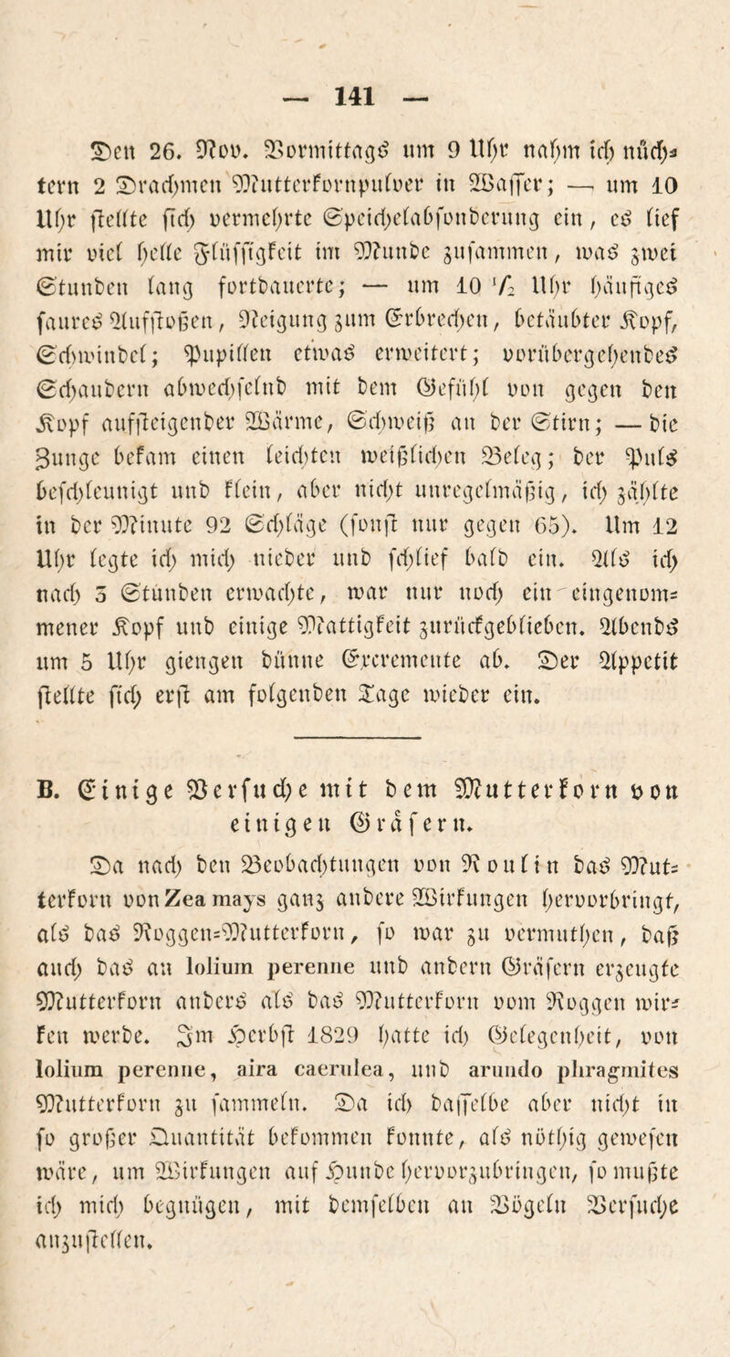 Sen 26. 9?oo. Bormittagd um 9 ltl)t* ttafym td) nüd)* tern 2 Sradmteit 93intterfornpnloer in SEßaffer; —, um 10 iU;r (teilte ftrf> vermehrte ©peid)elabfottbct*ung ein, ed lief mir inet belle glnfftgFeit im 9??uttbe gufammeit, mad gmet ©tunten lang fortbauerte,* — um 10 lf2 Ul)t* beiuftged faured 21uf|toßen, Neigung gum Grrbretfjen, betäubter jtopf, ©dnoinbel; Pupillen etroad erweitert; oorttbergebenbed ©djaubcrtt abmed)felttb mit tem @efu()( nun gegen beit £opf aufjleigenber SCßärme, ©d;meiß an bet* ©tirn; —bie 3unge befarn einen leisten weißlichen Beleg; bet* ^itld befdjleunigt unb Flein, aber nid)t unregelmäßig, id) §af>lte in ber Minute 92 ©d;(äge (fonjt nur gegen 65). Um 12 Ul)t (egte id) mid) nieber unb fd;lief halb ein. 2Ud id> nad) 5 ©tiutben ermad)te, war nur nod) ein cingenoms menet* Äopf unb einige 9)?attigFeit gitrncfgeblicben. 21benbd um 5 Ul)t* giengett bünne ©jrcremente ab. Set* Appetit (Feilte (td) erjt am folgen beit Sage mieber ein. B. Einige B e v f u d) e mit bem SDtutterForn ott einigen (Erdfern. Sa nad) ben Beobachtungen oon Koniin bad 93?uU terForn oonZeamays gang anbere 933it*Fungen l)eroorbringt, ald bad 2\oggen=^?utterForn, fo mar gu »ermutigen, baß and) bad an lolium perenne unb attbern ©räfertt erzeugte SJftutterForn attberd ald bad 9Q?uttetForn oom loggen wir* Feit werbe. 3m jpevbft 1829 batte id) (Belegen beit, oon lolium perenne, aira caerulea, unb aruiido phragmites 9Q?utterforn gu fammeln. Sa id> bafjelbe aber nid)t in fo großer Quantität beFommen Fonnte, ald nötl)ig gemefen wäre, um BMrFungeu auf jpuitbe beruorgubringcu, fo mußte id) mid) begnügen, mit bemfelbeit an Bügeln Berfudje angujtellen.