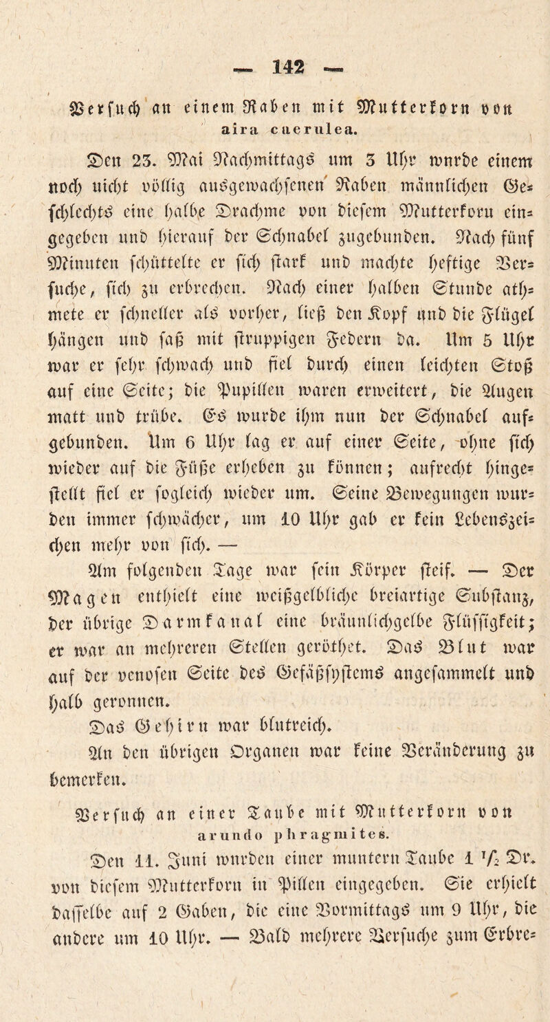 ^erfucfy an einem Naben mit 9ttutterforn nett aira caerulea. 0)en 23. 93?ai Nachmittage um 3 Ufjr mürbe einem ttod; nicht völlig auögemachfenen Naben männfichen ©es fchiccht^ eine haff\e Drachme non tiefem Niutterforu ein- gegeben unb hierauf her ©djnabet gugebunben. Nach fünf Minuten fd;üttefte er ftd) ftarf unb mad)te heftige 33er= fud>e, ftd) stt erbredn'n. 9tad) einer atbcn ©tunbe atf>= mete er fd) ne 11 er atö vorher, lieji ben Itopf ttnb bie glüget hängen unb fajs mit jtruppigen Sebent ba. Um 5 Uhr mar er fehl4 fd;mad) unb fiel burd) einen (eid;ten ©tc§ auf eine ©eite; bie Pupillen mären ermeitert, bie Nngen matt unb trübe. ($$ mürbe ihm nun ber ©dmabcl auf« gebunben. Um 6 Uhr tag er auf einer ©eite, ohne ftd; mieber auf bie Süße erheben git können; aufrecht t)tnge= ftetlt ftct er fog(eid) mieber um. ©eine 93emegungen mur* ben immer fd;mäd)cr, um 10 Uhr gab er fein Sebens'gei= d;en mehr non ftd). — 9tm fotgenben £age mar fein Körper jleif. — 0>er 93?agen enthielt eine mcißgetbtid;e breiartige ©ubfUtng, ber übrige Sb a rm f a n a t eine brüuntidjgetbe gfüfftgfett; er mar an mehreren ©teilen geröthet. Sba3 93 tut mar auf ber nenofen ©eite bet? ©efäßfpftemö angefammett unb f;atb geronnen. Sbaö ©et)irn mar btutreid). 2tn ben übrigen Organen mar feine 33eränberung g« bemerfen. SSerfttch an einer £attbe mit ©futterforn non arun d o p li ragmites. 0)en 11. Sunt mnrbett einer muntern STattbc 1 T/i S)r. non biefem ONutterforn in Ritten eingegeben, ©ie erhielt baifetbe auf 2 ©abett, bie eine Normtttagd um 9 Uhr, bie