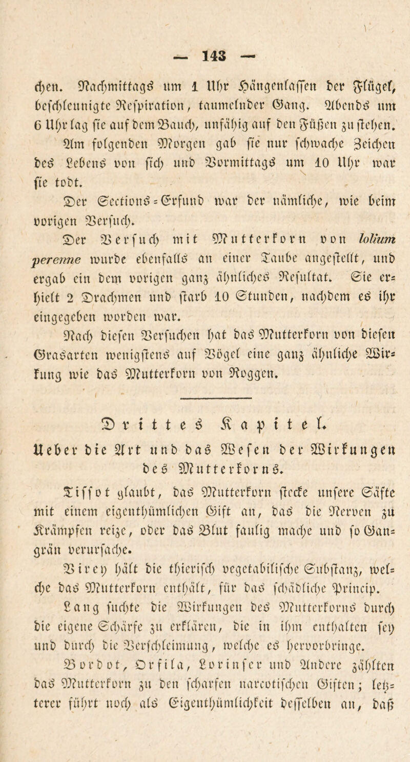 1 — 143 — ri;en. 9?acf;mittagd um 1 Uhr ^>ättgcttfaffen bcr gfügef; 6cfd;feunigte SRefpitation, taumefnber ©ang. 2fbcnbd um C Uf;r fag ftc auf bem23aud;, unfähig auf ben güjktt gu flcf>cn. 2fm fofgenben borgen gab fte nur fd)mad;e 3etd;cn bcd gebend uon ft cf; uub 23ormittagd um 10 Uf;r mar fte tobt. ©er ©ectiond = ©rfuttb war bcr ttämficfje, mie beim vorigen 23erfttd;. ©er 23 erfucf; mit 93?utterForn non lol/um perenne mürbe ebenfalls an einer £aube angeftefft, uub ergab ein bem vorigen gang äf;nltd;ed SJ^efuftat. ©ie er= f;ie(t 2 ©racf;men uub ftarb 10 0tunben, nad;bem ed tf;r eingegeben morbett mar. 9?ad; btefen 23erfud)en f;at bad 9D?utterForn uon biefett ©radarten menigftend auf 23ögel eine gang äf;n(id;e 2Birs Fung mie bad 92?utterForn uon loggen. 2) r t t t e d Kapitel* U e F> e r bie 21 r t u n b b a 6 2B e f e n b e r t r f u tt g e tt bed 9D? tt 11 e r F o r n £tffot glaubt, bad 93?utterForn freefe unfere @äftc mit einem eigentf;ümfid;en ©ift an, bad bie Heroen gu Krämpfen reige, ober bad 231ut faulig mad;e uub fo ©an- grätt uerurfad;e. 23 i r e p f;äft bie tf;ieriftf; uegetabi(ifd)e ©ubftang, mef= d;c bad 5QtutterForn entf;äft, für bad fd)äb(id;e *princip. Sang fitd;te bie Sßirfungen bed 9J?ntterFornd burcf; bie eigene 0d;cirfe gu erFfären, bie in ihm entsaften (et; unb bitrd; bie 23erfd;(cimung, mefd;e cd f;eruorbringe. 23orbot, Orfifa, fiorinfer uub 2fnbere giften bad 9??utterforn gu ben fd;arfen narcotifd;en ©iften; fef>= terer führt uod; a(d ©igentf;ümlid;Feit bejTefben an, baß