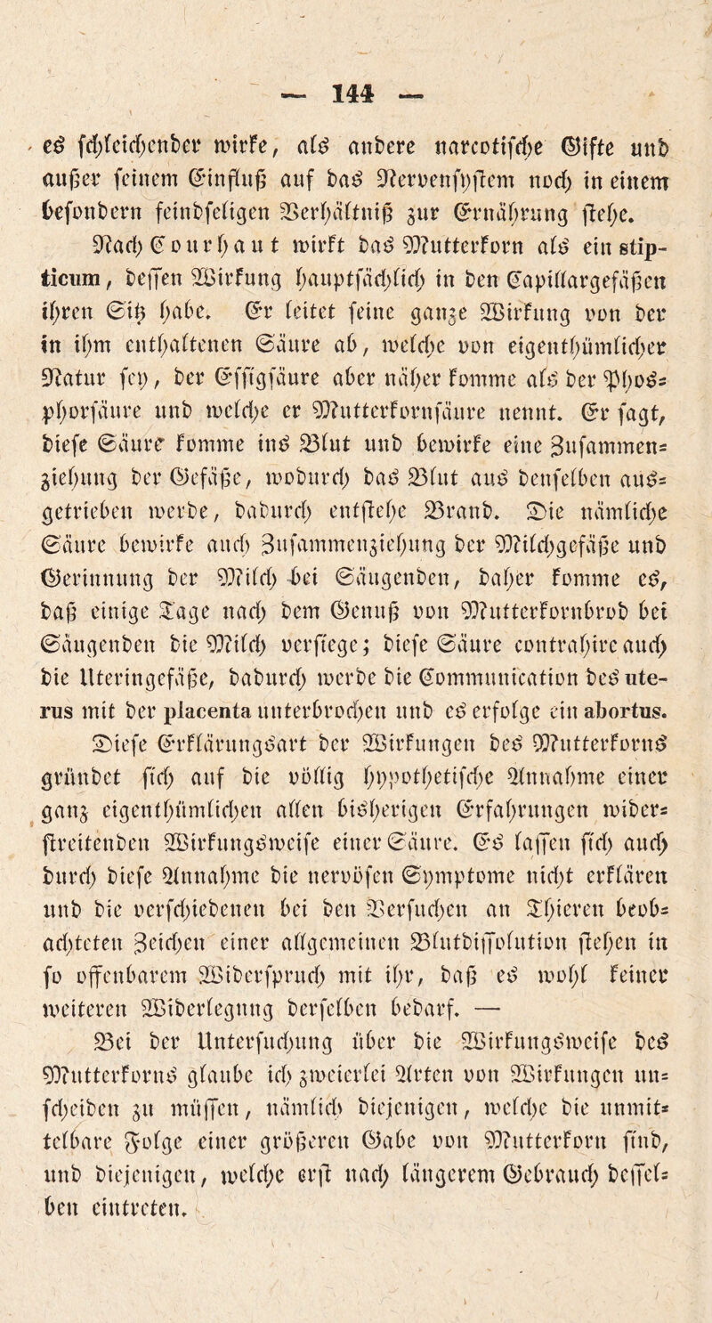 — IM — \ ' eb fd;feitf;cnbor n>irfe, alb anbere tiarcottfrf>e ©ifte unb außer feinem Sinßuß auf bab 91eroenfp|1em notf; in einem befonbern fetnbfeligen 2>erl;ältniß gur ©rnäßrung jleße. 9?ad; Sourt;au t mirFt bab 93?utterForn alb ein stip- ticum, beffen 2BirFung l;auptfäd;lid; in ben Saptllargefäßen tf>rcn Stß l;abe. Sr (eitet feine gange 2Birfung non bet* in it;m enthaltenen Säure ab, meld;e non eigentümlicher Statur fei), ber Sfftgfäure aber näl;er Fomme afb ber $l;obs pfyorfaure unb meld;e er 9)?utterFornfäure nennt. Sr fagt, biefe Saure Fomme inb 231ut nnb bemirFe eine 3ufammen= gtel;ung ber©efäße, moburd; bab 231ut aub benfetben aub= getrieben werbe, baburd; enffleße 23ranb. £>ie nämlirf;e (Säure bemirFe and) 3ufammengie(;ung ber 9Md;gefäße nnb (Gerinnung ber 93?tld; bei Säugenben, baßer Fomme eb, baß einige £'age nad; bem ©enuß oon 9)?utterFornbrob bet Säugenben bie 9?ttFd£> oerftege; biefe (Säure contraßireaucf; bie Uteringefäße, baburd; werbe bie Sommunication beb Ute- rus mit ber piacenta unterbrod)en nnb eb erfolge ein abortus. 2)tefe SrFlärungbart ber 2ÖirFuttgen beb 99?utterFornb grünbet ftd; auf bie rollig ßppotßetifcße Einnahme einer gang cigent(;üm(id;en alten bibßerigen Srfaßruttgen roiber= ftreitenben SBirFungbmeife einer Säure. Sb laßen ftd; auef; burd; biefe Einnahme bie nerobfen Spmptome nid;t erFlärett unb bie oerfd;iebenett bei ben 23erfurf;en an Steteren beob- ad;teten 3etd;en einer allgemeinen 231utbi|folution ließen in fo offenbarem SBtberfprnd; mit il;r, baß eb moßl Feiner weiteren ^Überlegung berfelbcn bebarf. — 23et ber Unterfud;ung über bie 2BtrFuugbmeife beb 50?utterFornb glaube id; zweierlei Wirten oon füßirFitngen un- fd;etben gu muffen, uämlicl> biejentgen, weld;e bie ttnmit* telbare 5*o(ge einer größeren ©abe oon sjftutterForn ftnb, unb biejentgen, weld;e erfl uad; längerem ©ebraud; be|fe(= ben ciutreten.