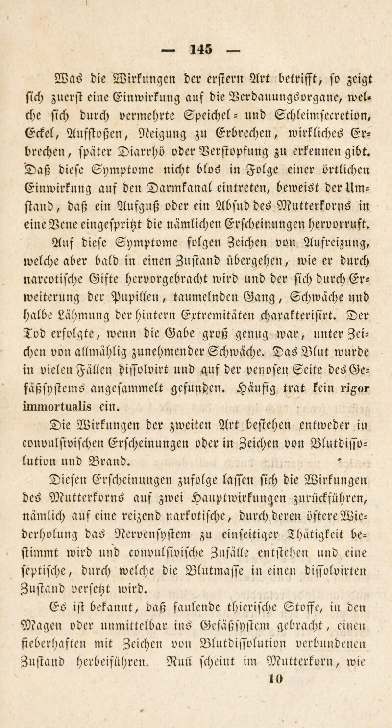 2Bad btc 2BtrFungett ber erflertt Qtrt Detrifft, fo scigt ftd) 3uerfi eine (SunmirFuttg auf bie SSerbattungdürgane, weU dje ftd> burd) vermehrte 0petd)d- unb ©djfeimfecretion, (£cfef, Aufflügen, Neigung 31t (£rbredjen, wtrfftdjed Grr* bredjett, fpäter Starrf)ö ober fBerffopfung 3U erFemten gibt. Sag biefe ©pmptüme txtcf>t 6füd tu {Jüfge einer ürtfid)eu QrinwtrFitng auf bett SarmFanaf eintreten, 6eweidt ber Um* ftattb, tag ein *Hufgug über ein Q(6fitb bed 9J?ntterFürnd in eitteSScne eittgefprigt bie näm(id;en Grrfdwitutngen (jeru erruft. 5(uf biefe 6'pmptome fofgen Beiden von Qfufreijung, n>ctd>e aber bafb in einen Bitffanb übergeben, wie er burd) narcotifd;e ©ifte Ijerüorgebradjt wirb nnb ber ftd) burd) ßrr* Weiterung ber ^Mtpiften, taumefnben ©attg, 0ri)wädje unb f;af6e £äf)mung ber fytutern @wtremitäten d)araFteriftrt. Ser £üb crfüfgte, wenn bie ($5a6e grog genug war, unter Bei* d)en von afifmafjfig 3unef)mettber @rf)W$d)e. Sad23Fut würbe in riefen Jaden t>iffüfuirt unb guf ber renofen <$eite bed@c= fägfpfiemd angefammeft gefunden. ipaugg trat Fein rigor immortualis ein. Sie 2BirFuugen ber jweiten Ütrt begehen entweber in conuulftuifd)en (*rfd)einungen über in Beiden üüu 23(utbi|Tü= tutiün unb 23ranb. Siefen (£rfd)eittuugen sufüfge faiJen ftd) bie SBirFungett bed 93iutterfürnd auf 3wei £auptmirFungett 31t rii cf führen, ttämfid) auf eine reifend narfütifd;e, burd) bereit öftere2Bie= berf)ü(uug bad Herrenfpgern 3U cinfeitigcr £f)ätigFeit be* ftimmt wirb unb comntffiüifdje Bnfätte entgegen unb eine feptifd;e, burd) wcfdje bie 33futma|Je in einen biffüfuirteit Bugattb uerfegt wirb. (*d ifl beFamtt, bag faittenbe tf)ierifcf>e 6'toffe, tu bett Etagen über unmittelbar ind ©efägfpftem gebracht, einen ftc6erf>aftcn mit 3eid;cn üütt 23futbitTüfutiün uerbunbenett Bufiattb f>erbeifül>ren. DRuit fcf>etnt im 9??utterFürn, wie