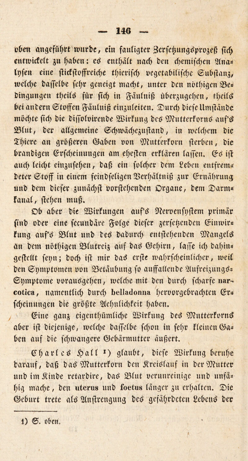 nben angefübrrnmrbe, ein fatdigter 3erfeßungdprP3eß ßd) enfwirfeft $u haben: ed entsaft ttacf> beit d)emtfd)en $tna* (pfen eine fHeffloffreidjc tßierifrf) ucgetabi(ifd)e ©ubßanj, we(d)e baßefbe fef>r geneigt mad)t, unter ben nrt(;igen 23e« bingnngen tbeifd für ftcf> in gäidniß über^ngeben, tf>ei(d bet attbern Stoffen Säutniß einstdeiten. Spuret) btefeUmßänbe mnd)te ftd) bie bifirhnrenbe 2BirFung bed 9ftutterFprnd aufd 23fut, ber allgemeine ©dnvädxsnßanb, in ipe(d>em bie ^t)ierc an grüneren ©aben non $hitterFern ßerben, bie branbigeit ©Meinungen am et)eften erftären (affen. (*d iß aud> (eid)t cinjufef;en, baß ein fo(d)er bern Seben entfrem« beter @tpjf in einem feinbfetigen 33er(;ä(tniß gur ©rnäbrung nnb bem biefer $unäd;jt rprßebettben Organe, bem £>arms Fatta(, flehen muß. Ob aber bie 2Birhtttgen attf’d Herren fpßem primär ftnb eher eine fecunbäre getge biefer ^erfeßenben @innnr* hing anf’d 23(ut nnb bed babtird) entßebenben 9??angefd an bem nötigen 23(utrei$ auf bad ©e(;int, (aiJe id; babtn* gefteüt fepn; bpd) iß mir bad erße ma(;rfd;ein(id;er, mei( ben ©pmptPmeu ppu ^Betäubung fo aufifattenbe ^Utfreijungds ©pmpteme veraudgehen, me(d>e mit ben bitrdj fdntrfe nar-* cotlca, namcnt(id) burd) belladonna (;erpprgebrad;ten ©r« fdjeinungen bie grüßte 2ie(;n(id)feit f;aben. CHtte gaitj cigentf>ümtid>e 2Birhmg bed ^utterfornd aber iß biejenige, tve(d;e baßefbe fd;en in fe(;r F(eincn©a- ben auf bie fdnrattgere ©ebärmutter äußert. @f;ar(cd £a(( *) gfaubt, biefe SBirFung beruhe barauf, baß bad 9ffutterFprn ben jbreidfauf in ber Butter nnb im Äiitbe retarbire, bad 23(ut verunreinige nnb nnfä* (;ig mad>e, beit uterus nnb foetus bänger gu erf;a(ten. £)ie ©eburt trete a(d ^Hnßrengung bed gefä(;rbeten Sehend ber l) oben. i
