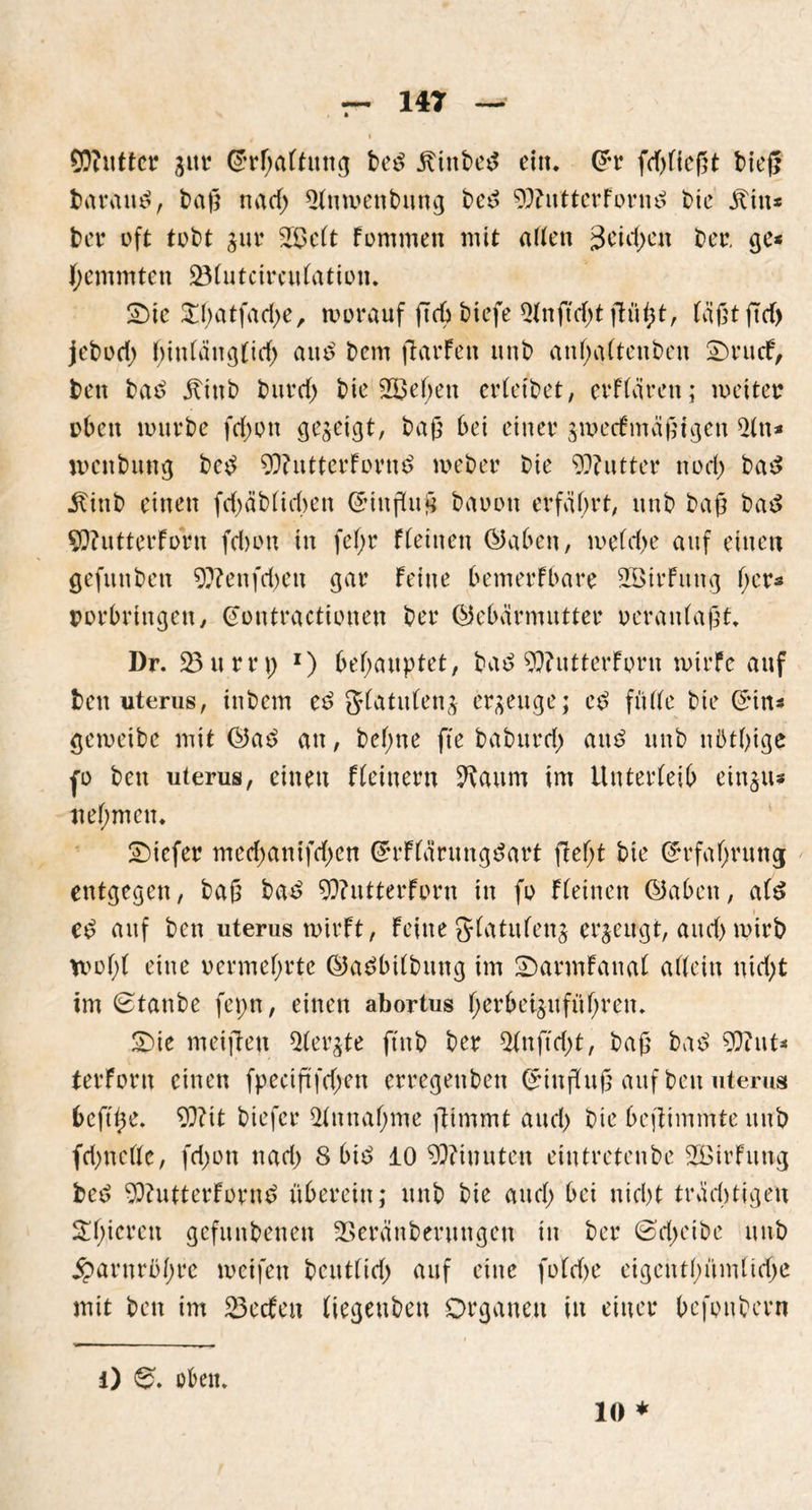 SDiuttcr gttr @rf;aftung be£ jtinbed ein. Grr frfgiegt bieg baram?, bag na cf) Qfmvenbung bet? GftutterForm? bie Jftin* ber oft tobt gur 2$cft fommen mit atfen 3eie^en ber. ge« fyemmten SÖfutcircuFation. 2)ic £f;atfad)e, worauf gcb bicfe Qfnftd)t giigt, Fägtgd) jebod; biufaugftd) aut? bem garFen unb anfjafteuben £)rucF, ben bat? jtinb burd> bie 2öef;en erfeibet, erFfärcn; weiter oben mürbe fd)on gegeigt, bag bei einer gwecFmägigen $tn* wenbung betf G)?utterForn£ meber bie 9)?utter nod) ba£ jtitib einen fdjäbficben Cringug baoon erfahrt, unb bag bat$ SÜfutterForn febon in fef>r f(einen (Gaben, mefd>e auf einen gefunben 9ttenfd>en gar Feine bemerfbare SEßirFung ger* Vorbringen, @ontractionen ber (Gebärmutter oeranfagt. Dr. 23 um; 1) behauptet, bat? GftutterForn mirfc auf ben uterus, inbem et? gfatufeng ergeuge; e£ fülfe bie ©in* gemeibc mit (Gae> an, befme fte baburd; ait£ unb nütgige fo ben uterus, einen Ffeinern ^aitm im Unterfeib eingtt* nehmen. tiefer med;anifd;en ©rFfärungdart fiefjt bie ©rfatyrung entgegen, bag ba£ G??utterForn in fo Ffeinen (Gaben, a(S et? auf ben uterus mirFt, Feine gfatufeng ergeugt, and) mirb vrü(>( eine vermehrte (Gadbifbitng im 2)armFanaf affein nid)t im ©taube feprt, einen abortus fjerbetgufüfjren. 5)ie meigen borgte ftnb ber 2fnftd;t, bag batf Gftnt* terForn einen fpecigfdjen erregenben ©iugug auf ben uterus beftge. 93?tt biefer 2fnnaf)me gimmt aud) bie begimmteuub fd)ncfte, fd;on nad> 8 bi£ 10 Minuten eintretenbe 2ßirFung bed 93?utterForue> überein; unb bie and; bei nicht tradjtigeu Spieren gefunbenen 23eränberungen in ber ©d;etbe unb Harnröhre weifen beutfid; auf eine fofd>e eigentfgtmfidje mit ben im 23ecFen (iegeuben Organen in einer befonbern i) ©. oben. 10 *