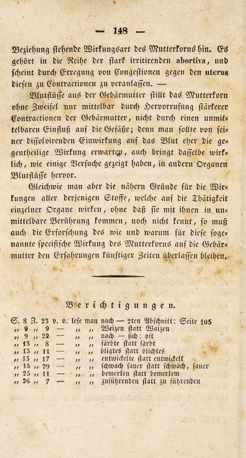 23^te()ttttg fMjenbe üEßirfung^art bed 9ftutterfornd hin* <Sr$ gehört in bie 9^cif;e ber flarf irrittrenben abortiva, ttnb fd;etnt burd; Erregung non Eongeftionen gegen ben uterus biefett ju Eoutractionen ju ueranlaffen. — 231utfKüj]e aud ber (Gebärmutter füllt bad 93?utterforn uf;ue 3tx>cife( nur mittelbar burd) dpenmrrufmtg ftärferer Eontractionen ber (Gebärmutter, nid;t burd; einen unmits ielbarett Einflug auf bie (Gefäße; beun man fottte nun feU ner bifiblmrenben Einmtrfung auf bad 5>31ut el;er bie ge- gentl;eilige 2Birfuug erwartet, aud; bringt bajjelbe mirf* lid>, mie einige 2>erfud;e gezeigt haben, in anbern Organen 581utftüfTe Terror. (Gleidjmie man aber bie nähern (Grünbe für bie 2Birs fungen aber berjenigen (Stoffe, meld>e auf bie $l)ätigfeit einzelner Orgaue mirfen, of;ne bag fte mit if;nen in uns mittelbare 33erüf;rung fommen, nod> nid)t fennt, fi> mug aud) bie Erforfdmng bed mie mtb marum für biefe fege? nannte fpecipfd>e 2öirfuttg bed Gftutterfornd auf bie (Gebär* mutter ben Erfahrungen fiittftiger feilen überlaffen bleiben* 58 e v i df) t t g it tt g e n* €>. 8 S. 23 o. o» lefe man ttad) — 2ten $lbfdjnitt: (Seite 105 ff 9 // 9 ,/ rt SÖeijen ftatt Sßaijen ft 9 u 22 * tf rt nact) — ftd?: oft tt 13 tf 8 — tf tr färbte ftatt färbt fr 15 tf 11 tf rr iHiijteß ftatt iHicbteö it 13 tt 17 —— rr rt entroirfelte ftatt entmidett tt 14 tr 29 ft tr fcpmacb fauer ftatt fcbmad), fauer tt 25 tt 11 — * tt tr bemerken ftatt bemerfem tt 26 ,r 7 *—* rr tt jufübrenbcn ftatt 51t führenden