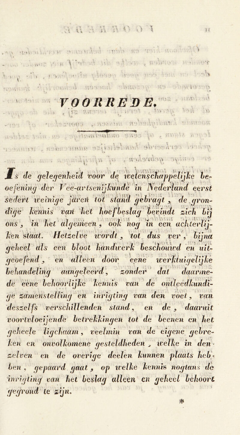 VOORREDE. : * - i ■? 'i ■A-MW V 'i\r, > ■ * . * iS • \ '• *> : }*■' i\ ' l \ï ‘ L' . * iS* Is de gelegenheid voor de weicnschappelijke he* oefening der J ee-arts en ij ku n de in Nederland eerst sedert weinige jären lot stand gekragttl de gron- dige kennis van het hoefbeslag bevindt zich bij ons j in het algemeen , ook nog in een achterlij- ken slaat. Hetzelve wordt, tot dus ver, hitna . i * ■ . j, .. ' k .. geheel dis een bloot handwerk beschouwd en uit- geoefende, en alleen door eene werklui gelijke behandeling aangeleerd, zonder dat daarme- de eéne behoorlijke kennis van de ontleedkundi- ge zdmenstelling en inrigting van den voet, van deszelfs verschillenden stand, en de daaruit voorivloeijende betrekkingen lot de beenen en het geheele lig (haam, veelmin van de eigene gebre- ken en onvolkomene gesteldheden , welke in denj zelven en de overige deelen kunnen plaats heb\ ben , gepaard gaat , op welke kennis naglans de inrigting van het beslag alleen en geheel behoort gegrond te zijn.