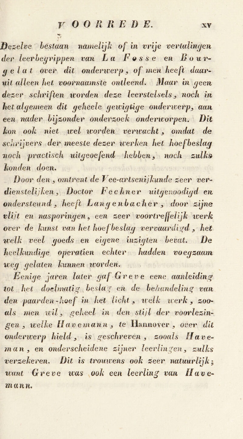 M- JV Dezelve bestaan namelijk of in vrije vertalingen der leerbegrippen van La F esse en B o ar- ge la t over dit onderwerp , of men heeft daar- uit alleen het voornaamste ontleend. Maar in geen dezer schriften worden deze leerstelsels , noch in het algemeen dit geheele gewigüge onderwerp, aan een nader bijzonder onderzoek onderworpen. Rit kon ook niet wel worden verwacht, omdat de schrijvers der meeste dezer werken het hoefbeslag noch practisch uitgeoefend hebben, noch zulk$ konden doen. Door den , omtrent de T ee-artsenijkunde zeer ver- dienstelijken, Doctor Rechner uitgenoodigd en ondersteund , heeft Lang e nbache r , door zijne vlitt en nasporingen, een zeer voortreffelijk werk over de lamst van hel hoefbeslag vervaardigd , het welk veel goeds en eigene inziglen bevat. De heelkundige Operanden echter hadden voegzaam weg gelaten kunnen worden. Eenige jaren later gaf Gr eve eene aanleiding tol het doelmatig beslag en de behandeling van den paarden-hoef in het licht , welk werk, zoo- (ds men wil, geheel in den stijl der voorlezin- gen , welke Havemann, te Hannover , over dit onderwerp hield , is geschreven , zooals Ha v e- man, en onderscheidene zijner leerlingen, zulks verzekeren. Rit is trouwens ook zeer natuurlijk j want Gr eve ivas ook een leerling van Have- m a n n.