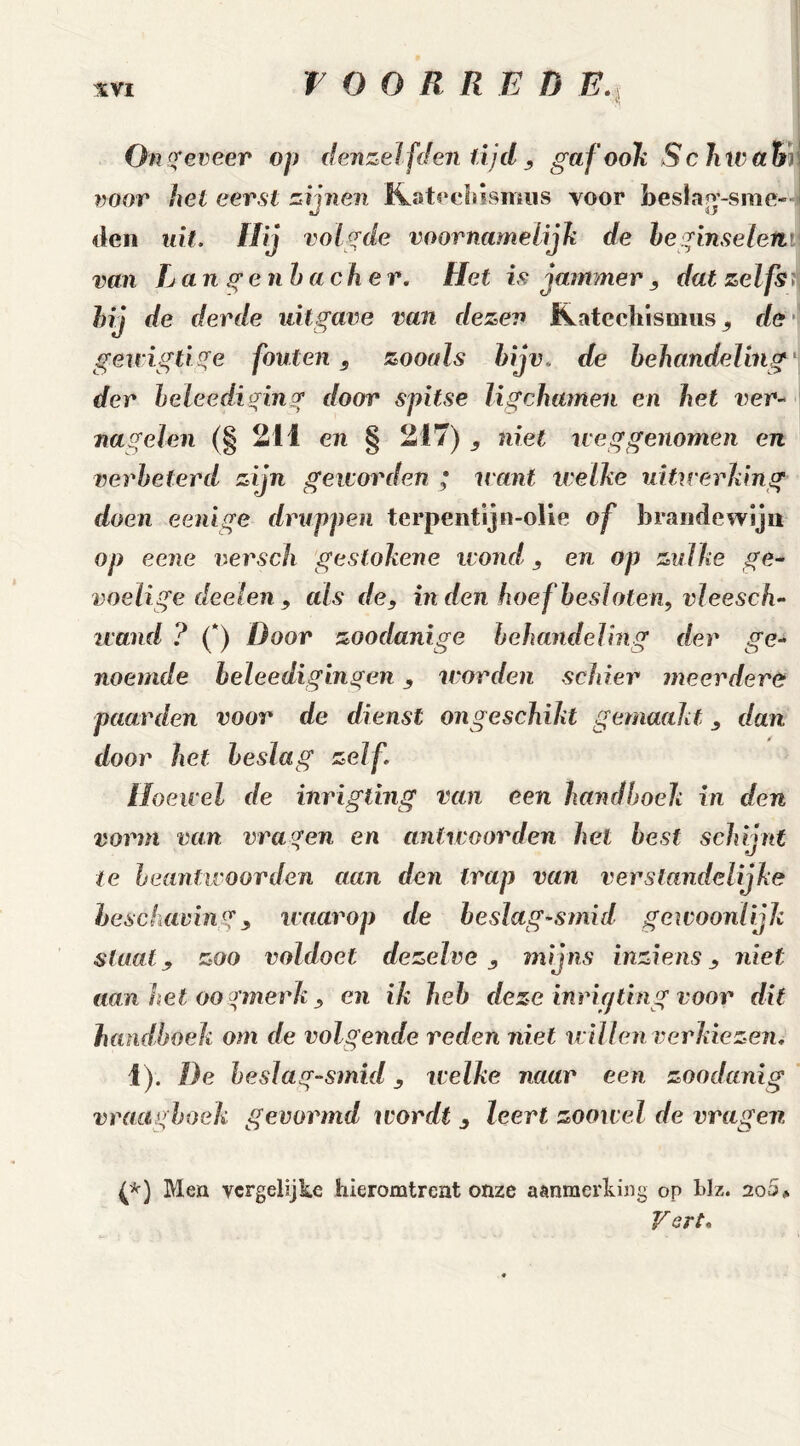 Ongeveer op derizel f'den lijd , gafookSchwatn voor hel eerst zijnen Katechismus voor bes!a^-sme- den uit. Hij volgde voornamelijk de beginselen van Lan genba eher. Hel is jammer , dat zelfs ? hij de derde uitgave van dezen Kateehisoius ^ de gewigüge fouten , zooals bijv. de behandeling der beleediging door spitse ligchamen en het ver- nagelen (§ 211 en § 217) niet neg genomen en verbeterd zijn geworden ; want welke uitwerking doen eenige druppen terpentijn-olie of brandewijn op eene versch gestokene wond , en op zulke ge- voelige deelen 9 als de, inden hoef besloten, vleesch- wand ? (*) Door zoodanige behandeling der ge- noemde heleedigingen, worden schier meerdere paarden voor de dienst ongeschikt gemaakt, dan. door het beslag zelf Hoewel de inrigting van een handboek in den vorm van vragen en antwoorden hel best schijnt te beantwoorden aan den trap van verstandelijke beschaving, waarop de beslag-smid gewoonlijk staat, zoo voldoet dezelve, mijns inziens, niet aUn het oo gmerk , en ik heb deze inrigting voor dit handboek om de volgende reden niet willen verkiezen, 1). De heslag-smid, welke naar een zoodanig vraa gboek gevormd wordt , leert zoowel de vragen (*) Men vergelijke hieromtrent onze aanmerking op blz. ioS* gart.