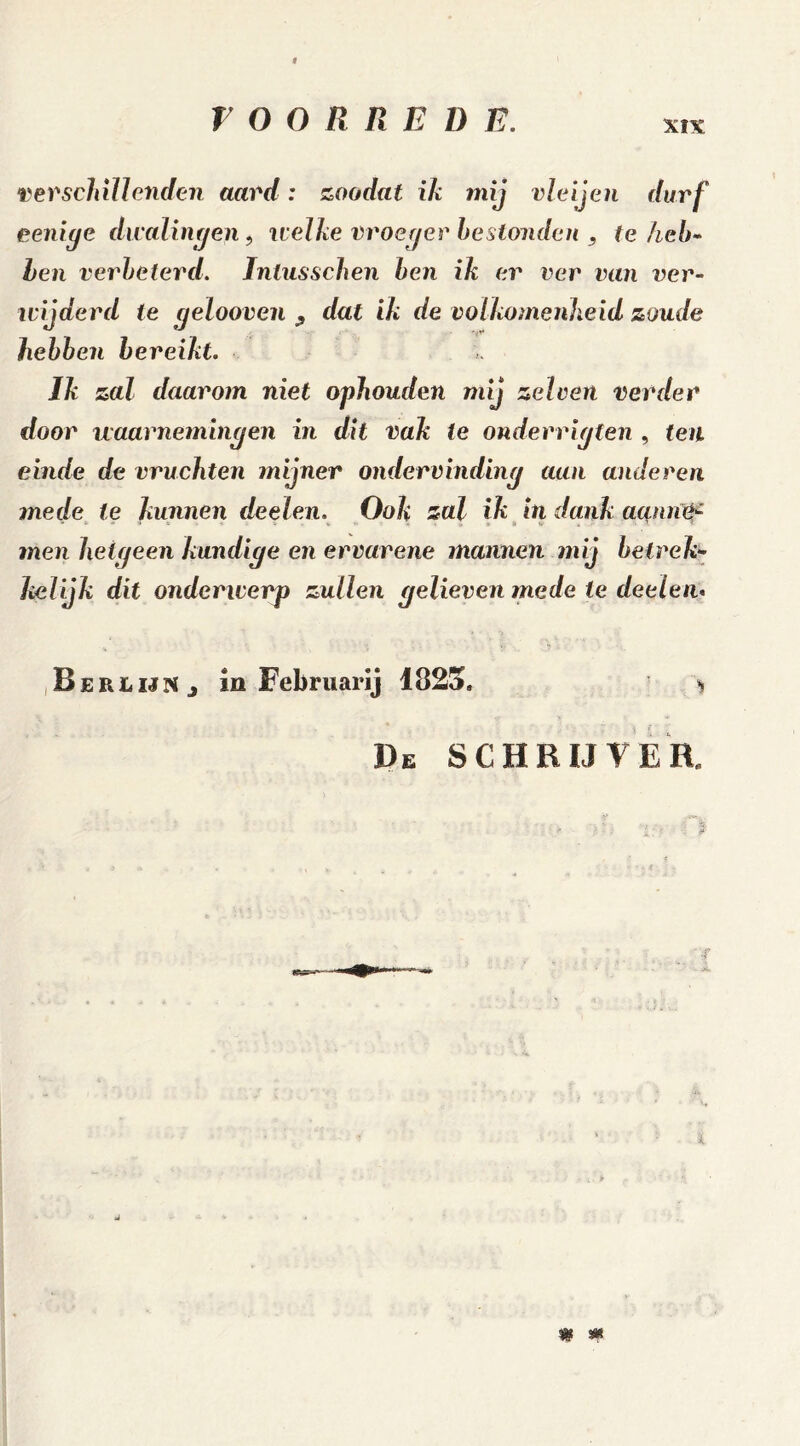 verschillenden aard: zoadat ik mij vleijen durf eeniye dwalingen, welke vroeger bestonden , te heb- hen verbeterd. Inlusschen ben ik er ver van ver- wijderd te gelooven , dat ik de volkomenheid zoude hebben bereikt. Ik zal daarom niet ophouden mij zelven verder door waarnemingen in dit vak le onderrigten , ten einde de vruchten mijner ondervinding aan anderen mede te kunnen deelen. Ook zal ik hi dank aanrtif men hetgeen kundige en ervarene mannen mij betrek* lielijk dit onderwerp zullen gelieven mede ie deelen* Berlijn j ia Februarij 1823. De SCHRIJVER. ƒ