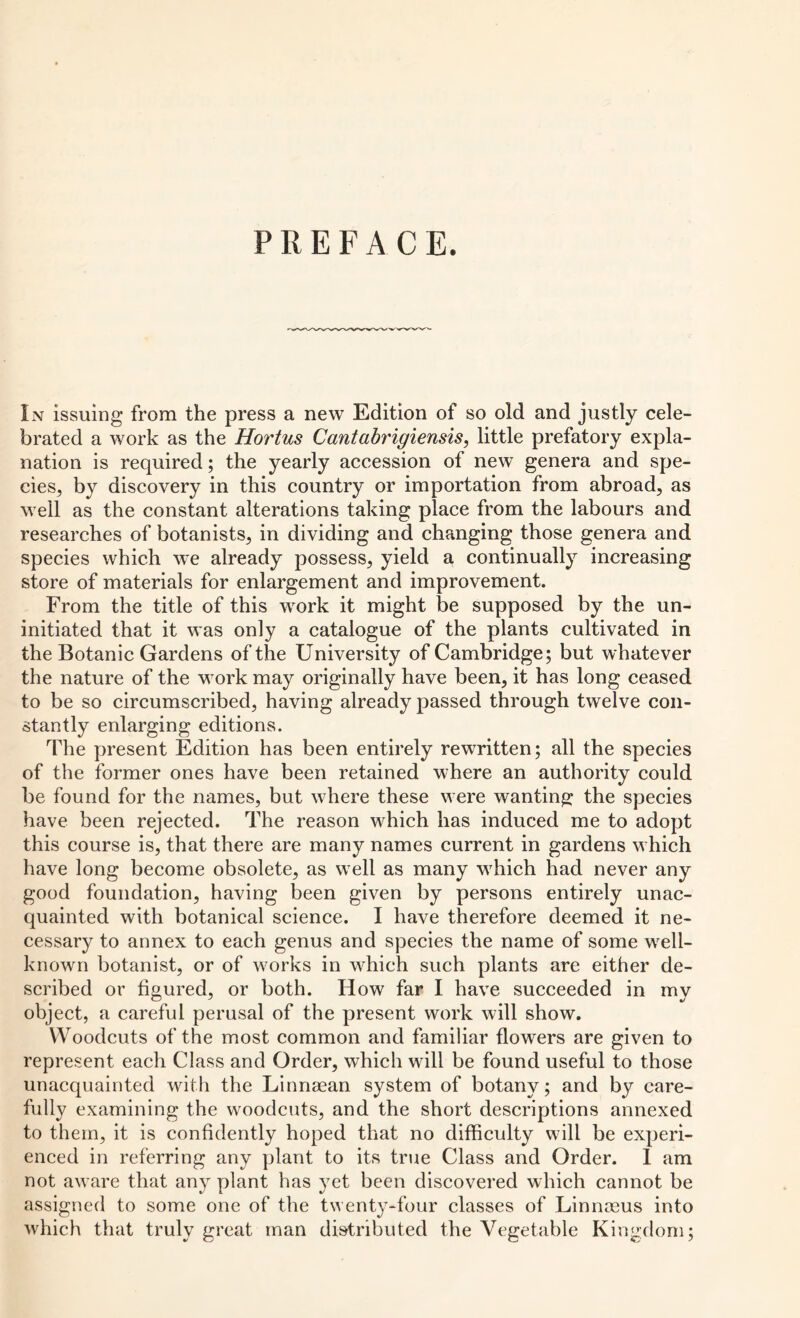 PREFACE. In issuing from the press a new Edition of so old and justly cele- brated a work as the Hortus Cantabrigiensis, little prefatory expla- nation is required; the yearly accession of new genera and spe- cies, by discovery in this country or importation from abroad, as well as the constant alterations taking place from the labours and researches of botanists, in dividing and changing those genera and species which we already possess, yield a continually increasing store of materials for enlargement and improvement. From the title of this work it might be supposed by the un- initiated that it was only a catalogue of the plants cultivated in the Botanic Gardens of the University of Cambridge; but whatever the nature of the work may originally have been, it has long ceased to be so circumscribed, having already passed through twelve con- stantly enlarging editions. The present Edition has been entirely rewritten; all the species of the former ones have been retained where an authority could be found for the names, but where these were wanting the species have been rejected. The reason which has induced me to adopt this course is, that there are many names current in gardens which have long become obsolete, as well as many which had never any good foundation, having been given by persons entirely unac- quainted with botanical science. I have therefore deemed it ne- cessary to annex to each genus and species the name of some well- known botanist, or of works in which such plants are either de- scribed or figured, or both. How far I have succeeded in my object, a careful perusal of the present work will show. Woodcuts of the most common and familiar flowers are given to represent each Class and Order, which will be found useful to those unacquainted with the Linnaean system of botany; and by care- fully examining the woodcuts, and the short descriptions annexed to them, it is confidently hoped that no difficulty will be experi- enced in referring any plant to its true Class and Order. 1 am not aware that any plant has yet been discovered which cannot be assigned to some one of the twenty-four classes of Linnaeus into which that truly great man distributed the Vegetable Kingdom;