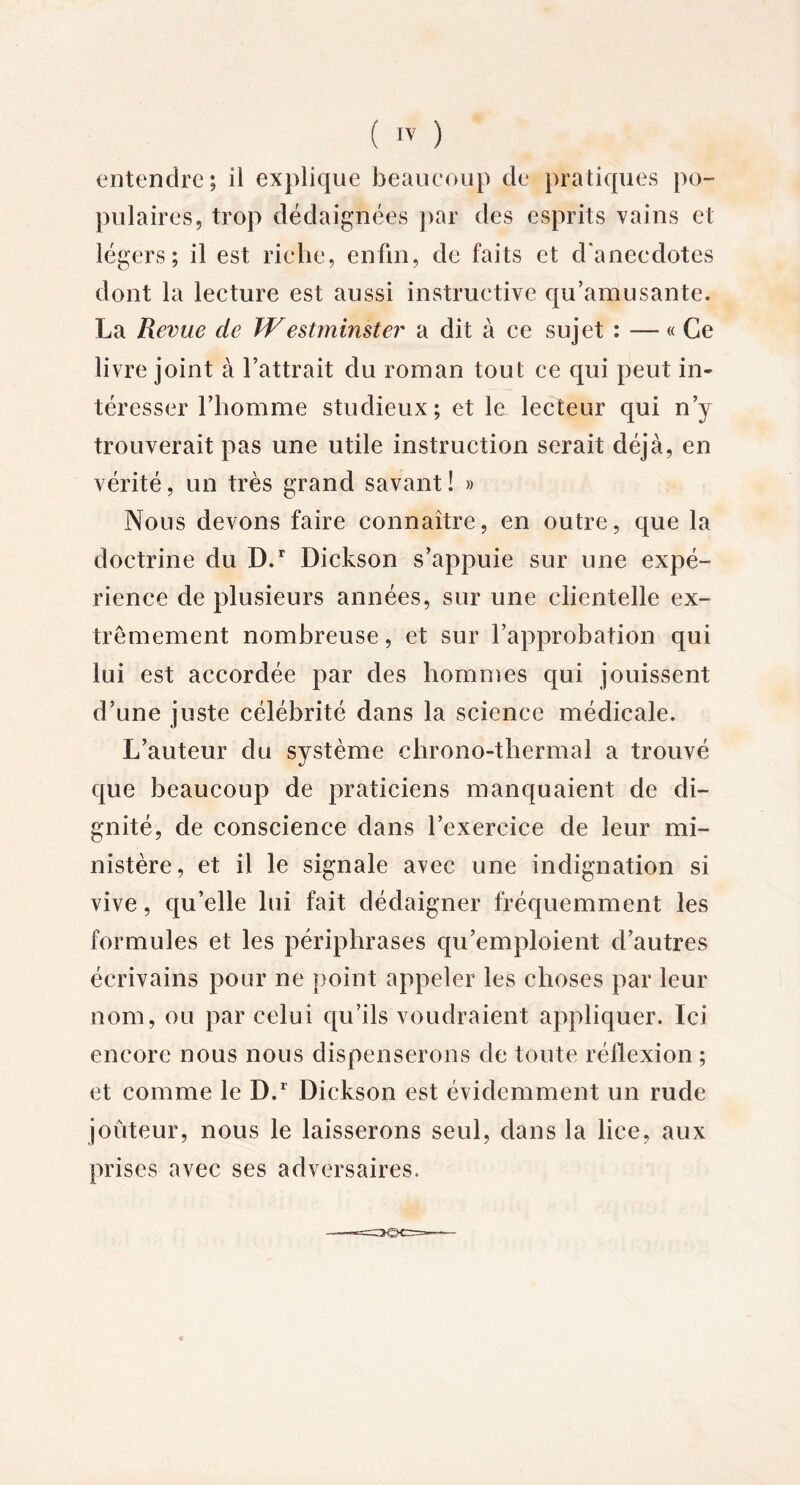 entendre; il explique beaucoup de pratiques po- pulaires, trop dédaignées par des esprits vains et légers; il est riche, enfin, de faits et d'anecdotes dont la lecture est aussi instructive qu’amusante. La Revue cte Westminster a dit à ce sujet : — « Ce livre joint à battrait du roman tout ce qui peut in- téresser l’homme studieux; et le lecteur qui n’y trouverait pas une utile instruction serait déjà, en vérité, un très grand savant! » Nous devons faire connaître, en outre, que la doctrine du D.r Dickson s’appuie sur une expé- rience de plusieurs années, sur une clientelle ex- trêmement nombreuse, et sur l’approbation qui lui est accordée par des hommes qui jouissent d’une juste célébrité dans la science médicale. L’auteur du système chrono-thermal a trouvé que beaucoup de praticiens manquaient de di- gnité, de conscience dans l’exercice de leur mi- nistère, et il le signale avec une indignation si vive, qu’elle lui fait dédaigner fréquemment les formules et les périphrases qu’emploient d’autres écrivains pour ne point appeler les choses par leur nom, ou par celui qu’ils voudraient appliquer. Ici encore nous nous dispenserons de toute réflexion ; et comme le D.r Dickson est évidemment un rude jouteur, nous le laisserons seul, dans la lice, aux prises avec ses adversaires.