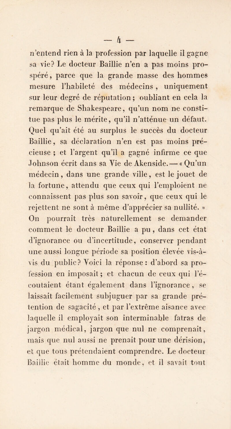 n entend rien à la profession par laquelle il gagne sa vie? Le docteur Baillie n’en a pas moins pro- spéré, parce que la grande masse des hommes mesure l’habileté des médecins , uniquement sur leur degré de réputation ; oubliant en cela la remarque de Shakespeare, qu’un nom ne consti- tue pas plus le mérite, qu’il n’atténue un défaut. Quel qu’ait été au surplus le succès du docteur Baillie, sa déclaration n’en est pas moins pré- cieuse ; et l’argent qu’il a gagné infirme ce que Johnson écrit dans sa Yie de Akenside. — « Qu’un médecin, dans une grande ville, est le jouet de la fortune, attendu que ceux qui l’emploient ne connaissent pas plus son savoir, que ceux qui le rejettent ne sont à même d’apprécier sa nullité. » On pourrait très naturellement se demander comment le docteur Baillie a pu , dans cet état d’ignorance ou d’incertitude, conserver pendant une aussi longue période sa position élevée vis-à- vis du public? Yoici la réponse: d’abord sa pro- fession en imposait ; et chacun de ceux qui l’é- coutaient étant également dans l’ignorance , se laissait facilement subjuguer par sa grande pré- tention de sagacité , et par l’extrême aisance avec laquelle il employait son interminable fatras de jargon médical, jargon que nul ne comprenait, mais que nul aussi ne prenait pour une dérision, et que tous prétendaient comprendre. Le docteur Baillie était homme du monde, et il savait tout