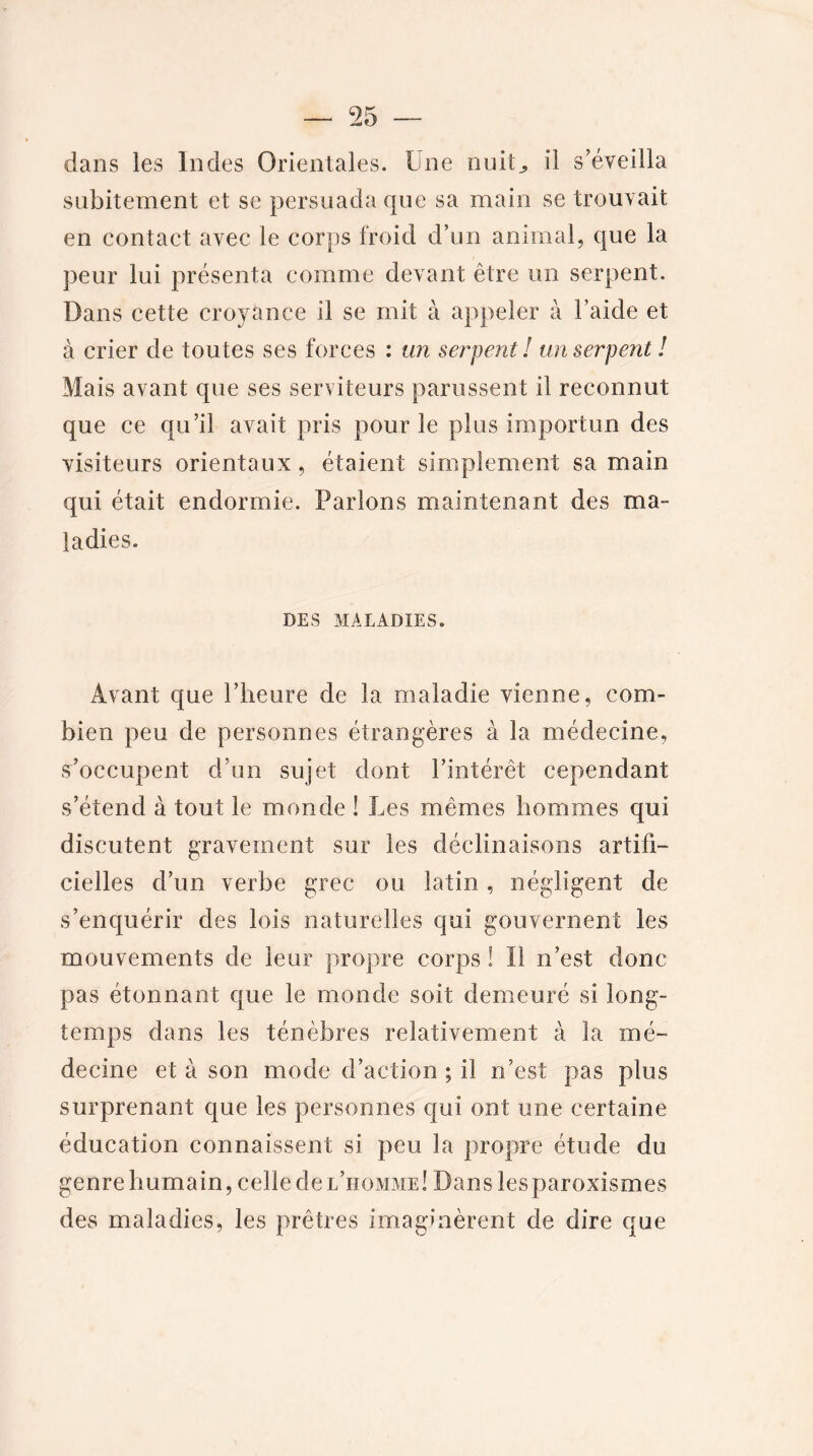 dans les Indes Orientales. Une nuit,, il s’éveilla subitement et se persuada que sa main se trouvait en contact avec le corps froid d’un animal, que la peur lui présenta comme devant être un serpent. Dans cette croyance il se mit à appeler à Laide et à crier de toutes ses forces : un serpent! un serpent! Mais avant que ses serviteurs parussent il reconnut que ce qu’il avait pris pour le plus importun des visiteurs orientaux, étaient simplement sa main qui était endormie. Parlons maintenant des ma- ladies. DES MALADIES. Avant que l’heure de la maladie vienne, com- bien peu de personnes étrangères à la médecine, s’occupent d’un sujet dont l’intérêt cependant s’étend à tout le monde ! Les mêmes hommes qui discutent gravement sur les déclinaisons artifi- cielles d’un verbe grec ou latin, négligent de s’enquérir des lois naturelles qui gouvernent les mouvements de leur propre corps ! Il n’est donc pas étonnant que le monde soit demeuré si long- temps dans les ténèbres relativement à la mé- decine et à son mode d’action ; il n’est pas plus surprenant que les personnes qui ont une certaine éducation connaissent si peu la propre étude du genre humain, celle de l’homme! Dans lesparoxismes des maladies, les prêtres imaginèrent de dire que