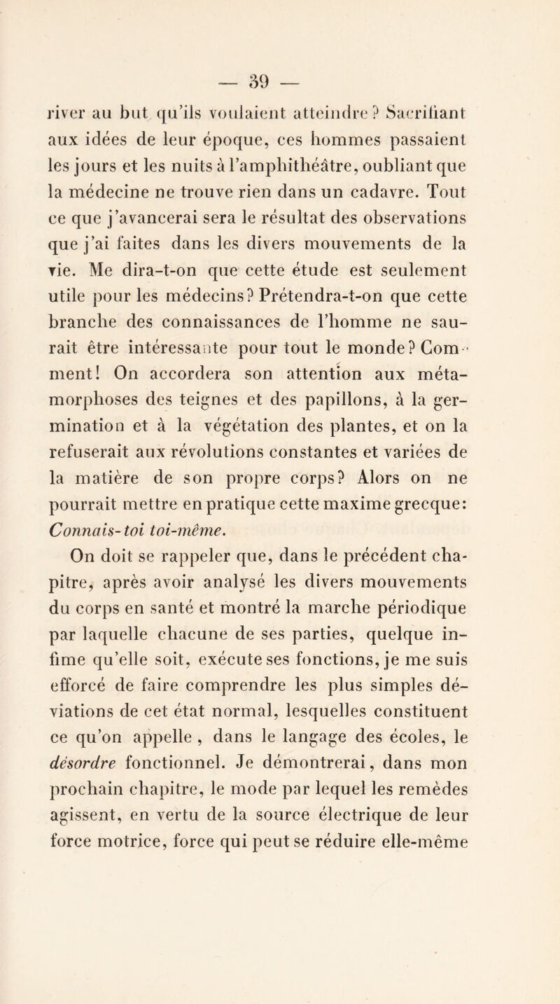 river au but qu’ils voulaient atteindre? Saeriliant aux idées de leur époque, ces hommes passaient les jours et les nuits à l’amphithéâtre, oubliant que la médecine ne trouve rien dans un cadavre. Tout ce que j’avancerai sera le résultat des observations que j’ai faites dans les divers mouvements de la vie. Me dira-t-on que cette étude est seulement utile pour les médecins? Prétendra-t-on que cette branche des connaissances de l’homme ne sau- rait être intéressante pour tout le monde? Com- ment! On accordera son attention aux méta- morphoses des teignes et des papillons, à la ger- mination et à la végétation des plantes, et on la refuserait aux révolutions constantes et variées de la matière de son propre corps? Alors on ne pourrait mettre en pratique cette maxime grecque: Connais-toi toi-même. On doit se rappeler que, dans le précédent cha- pitre, après avoir analysé les divers mouvements du corps en santé et montré la marche périodique par laquelle chacune de ses parties, quelque in- fime qu’elle soit, exécute ses fonctions, je me suis efforcé de faire comprendre les plus simples dé- viations de cet état normal, lesquelles constituent ce qu’on appelle , dans le langage des écoles, le désordre fonctionnel. Je démontrerai, dans mon prochain chapitre, le mode par lequel les remèdes agissent, en vertu de la source électrique de leur force motrice, force qui peut se réduire elle-même