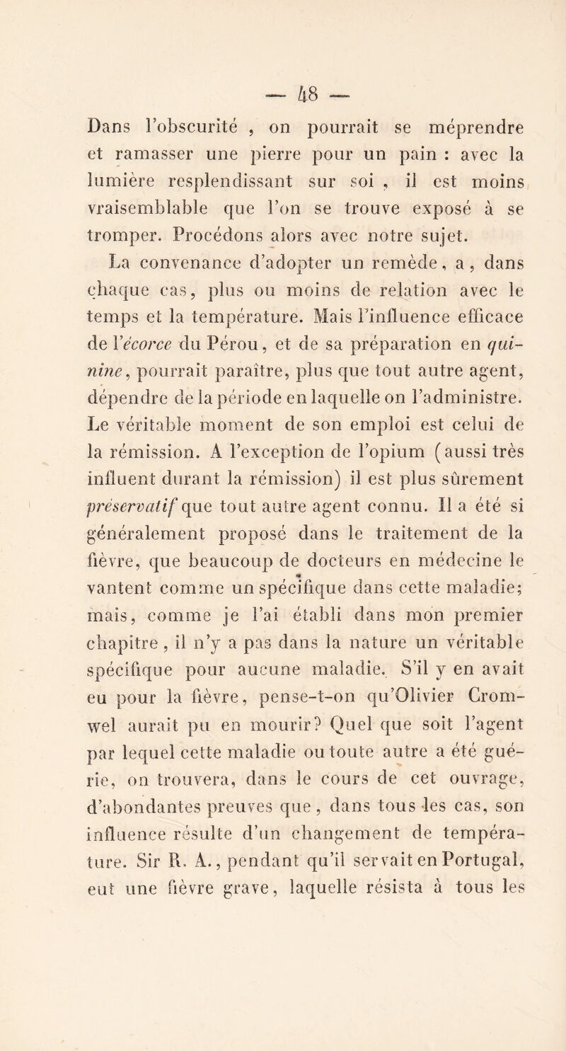 Dans l’obscurité , on pourrait se méprendre et ramasser une pierre pour un pain : avec la lumière resplendissant sur soi , il est moins vraisemblable que l’on se trouve exposé à se tromper. Procédons alors avec notre sujet. La convenance d’adopter un remède, a, dans chaque cas, plus ou moins de relation avec le temps et la température. Mais Finfluence efficace de 1 ’écorce du Pérou, et de sa préparation en qui- nine , pourrait paraître, plus que tout autre agent, dépendre de la période en laquelle on l’administre. Le véritable moment de son emploi est celui de la rémission. À l’exception de l’opium (aussi très influent durant la rémission) il est plus sûrement préservatif que tout autre agent connu. Il a été si généralement proposé dans le traitement de la fièvre, que beaucoup de docteurs en médecine le «g vantent comme un spécifique dans cette maladie; mais, comme je l’ai établi dans mon premier chapitre , il n’y a pas dans la nature un véritable spécifique pour aucune maladie. S’il y en avait eu pour la fièvre, pense-t-on qu’Olivier Crorn- wel aurait pu en mourir? Quel que soit l’agent par lequel cette maladie ou toute autre a été gué- rie, on trouvera, dans le cours de cet ouvrage, d’abondantes preuves que, dans tous les cas, son influence résulte d’un changement de tempéra- ture. Sir R. A., pendant qu’il servait en Portugal, eut une fièvre grave, laquelle résista à tous les