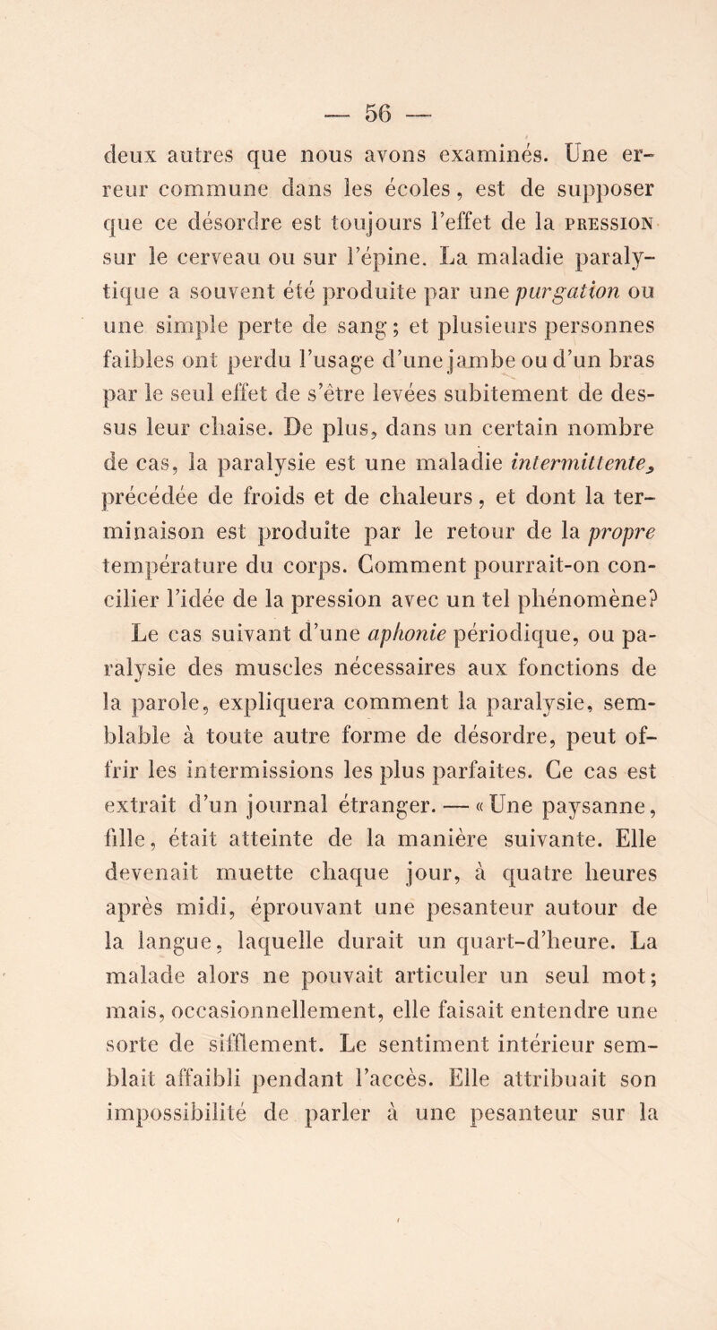 deux autres que nous avons examinés. Une er- reur commune dans les écoles, est de supposer que ce désordre est toujours l’effet de la pression sur le cerveau ou sur l’épine. La maladie paraly- tique a souvent été produite par une purgation ou une simple perte de sang ; et plusieurs personnes faibles ont perdu l’usage d’une jambe ou d’un bras par le seul effet de s’ètre levées subitement de des- sus leur chaise. De plus, dans un certain nombre de cas, la paralysie est une maladie intermittente, précédée de froids et de chaleurs, et dont la ter- minaison est produite par le retour de la propre température du corps. Gomment pourrait-on con- cilier l’idée de la pression avec un tel phénomène? Le cas suivant d’une aphonie périodique, ou pa- ralysie des muscles nécessaires aux fonctions de la parole, expliquera comment la paralysie, sem- blable à toute autre forme de désordre, peut of- frir les intermissions les plus parfaites. Ce cas est extrait d’un journal étranger. — «Une paysanne, fille, était atteinte de la manière suivante. Elle devenait muette chaque jour, à quatre heures après midi, éprouvant une pesanteur autour de la langue, laquelle durait un quart-d’heure. La malade alors ne pouvait articuler un seul mot; mais, occasionnellement, elle faisait entendre une sorte de sifflement. Le sentiment intérieur sem- blait affaibli pendant l’accès. Elle attribuait son impossibilité de parler à une pesanteur sur la