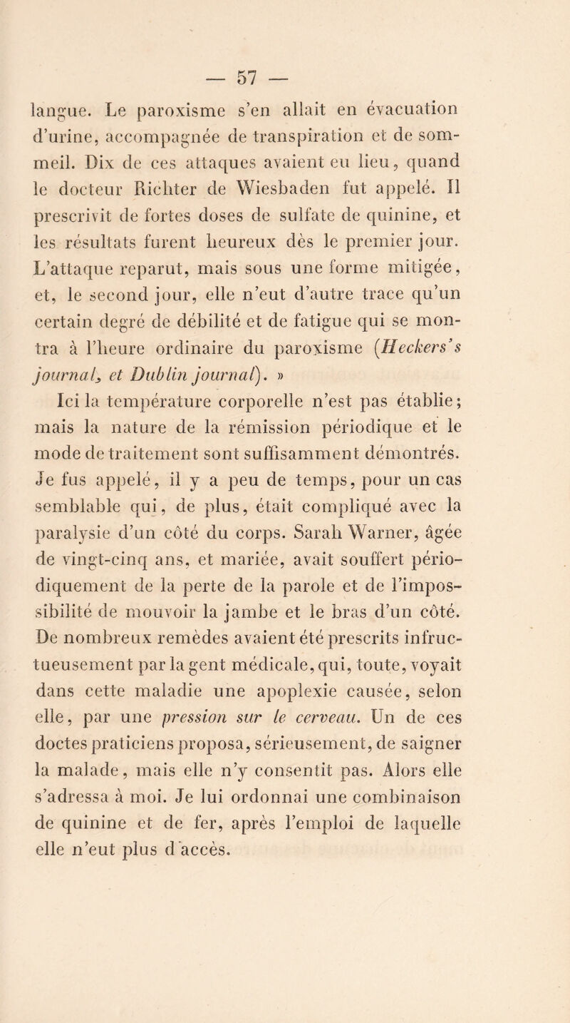 langue. Le paroxisme s’en allait en évacuation d’urine, accompagnée de transpiration et de som- meil. Dix de ces attaques avaient eu lieu, quand le docteur Richter de Wiesbaden fut appelé. Il prescrivit de fortes doses de sulfate de quinine, et les résultats furent heureux dès le premier jour. L’attaque reparut, mais sous une forme mitigée, et, le second jour, elle n’eut d’autre trace qu’un certain degré de débilité et de fatigue qui se mon- tra à l’heure ordinaire du paroxisme {Ileckers3 $ journal^ et Dublin journal). » Ici la température corporelle n’est pas établie; mais la nature de la rémission périodique et le mode de traitement sont suffisamment démontrés. Je fus appelé, il y a peu de temps, pour un cas semblable qui, de plus, était compliqué avec la paralysie d’un côté du corps. Sarah Warner, âgée de vingt-cinq ans, et mariée, avait souffert pério- diquement de la perte de la parole et de l’impos- sibilité de mouvoir la jambe et le bras d’un côté. De nombreux remèdes avaient été prescrits infruc- tueusement par la gent médicale, qui, toute, voyait dans cette maladie une apoplexie causée, selon elle, par une pression sur le cerveau. Un de ces doctes praticiens proposa, sérieusement, de saigner la malade, mais elle n’y consentit pas. Alors elle s’adressa à moi. Je lui ordonnai une combinaison de quinine et de fer, après l’emploi de laquelle elle n’eut plus d'accès.