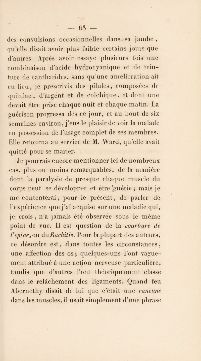 des convulsions occasionnelles dans sa jambe, qu’elle disait avoir plus faible certains jours que d’autres. Après avoir essayé plusieurs fois une combinaison d’acide hydrocyanique et de tein- ture de cantharides, sans qu’une amélioration ait eu lieu, je prescrivis des pilules, composées de quinine , d’argent et de colchique, et dont une devait être prise chaque nuit et chaque matin. La guérison progressa dès ce jour, et au bout de six semaines environ, j’eus le plaisir de voir la malade en possession de l’usage complet de ses membres. Elle retourna au service de M. Ward, qu’elle avait quitté pour se marier. Je pourrais encore mentionner ici de nombreux cas, plus ou moins remarquables, de la manière dont la paralysie de presque chaque muscle du corps peut se développer et être'guérie ; mais je me contenterai, pour le présent, de parler de l’expérience que j’ai acquise sur une maladie qui, je crois, n’a jamais été observée sous le même point de vue. Il est question de la courbure de l’épine^ ou duRachitis. Pour la plupart des auteurs, ce désordre est, dans toutes les circonstances, une affection des os ; quelques-uns l’ont vague- ment attribué à une action nerveuse particulière, tandis que d’autres l’ont théoriquement classé dans le relâchement des ligaments. Quand feu Abernethy disait de lui que c’était une rancune dans les muscles, il usait simplement d’une phrase