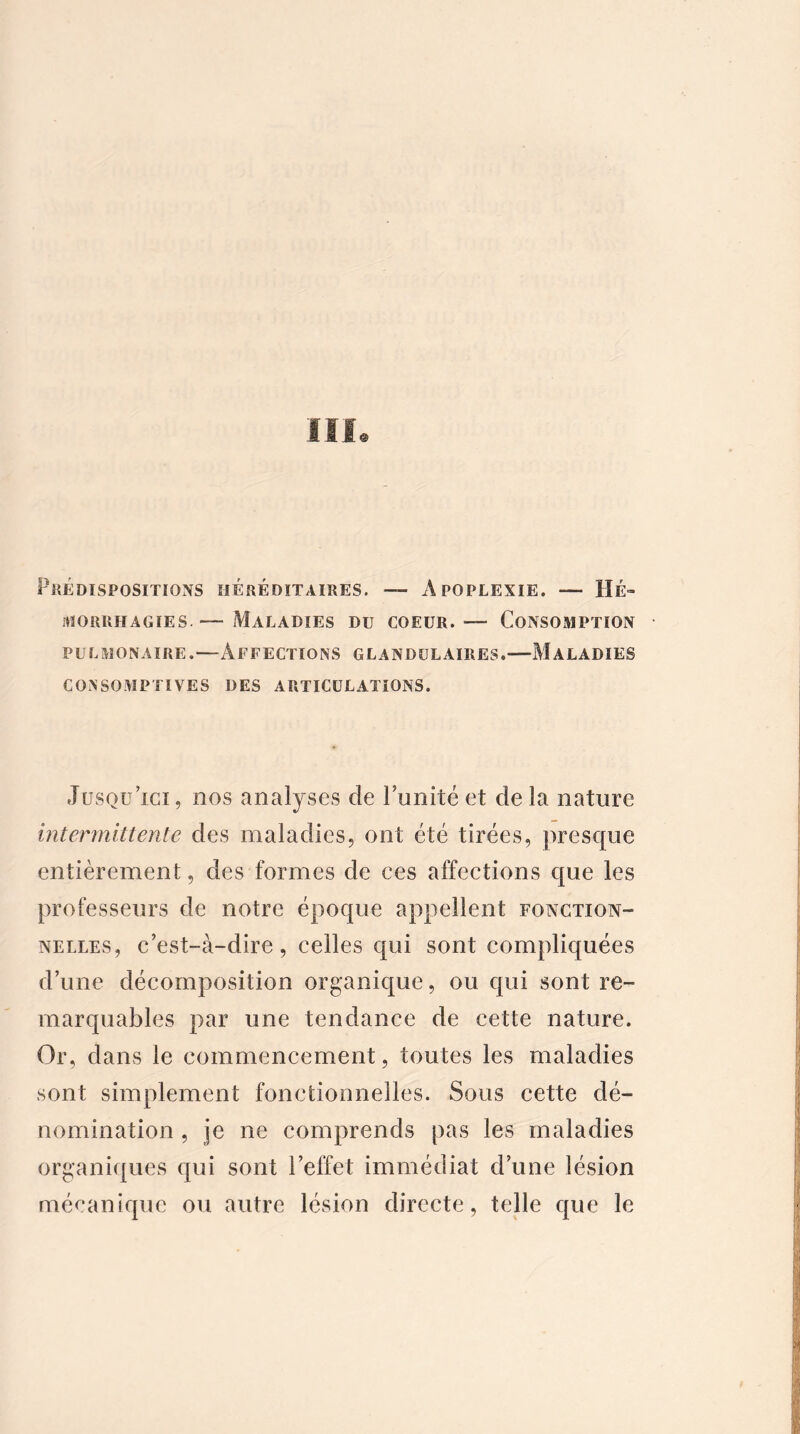 Prédispositions héréditaires. — Apoplexie. — Hé- morrhagies.Maladies du coeur. — Consomption pulmonaire.—Affections glandulaires.—Maladies CONSOMPTIVES DES ARTICULATIONS. Jusqu'ici, nos analyses de l’unité et de la nature intermittente des maladies, ont été tirées, presque entièrement, des formes de ces affections que les professeurs de notre époque appellent fonction- nelles, c'est-à-dire, celles qui sont compliquées d’une décomposition organique, ou qui sont re- marquables par une tendance de cette nature. Or, dans le commencement, toutes les maladies sont simplement fonctionnelles. Sous cette dé- nomination , je ne comprends pas les maladies organiques qui sont l’effet immédiat d’une lésion mécanique ou autre lésion directe, telle que le