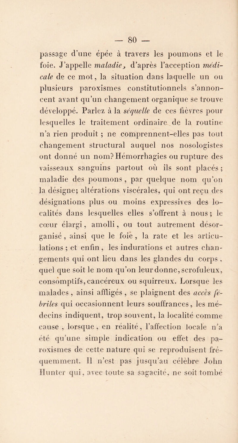 passage d’une épée à travers les poumons et le foie. J’appelle maladie„ d’après l’acception médi- cale de ce mot, la situation dans laquelle un ou plusieurs paroxismes constitutionnels s’annon- cent avant qu’un changement organique se trouve développé. Parlez à la séquelle de ces fièvres pour lesquelles le traitement ordinaire de la routine n’a rien produit ; ne comprennent-elles pas tout changement structural auquel nos nosologistes ont donné un nom? Hémorrhagies ou rupture des vaisseaux sanguins partout où ils sont placés ; maladie des poumons, par quelque nom qu’on la désigne; altérations viscérales, qui ont reçu des désignations plus ou moins expressives des lo- calités dans lesquelles elles s’offrent à nous ; le cœur élargi, amolli, ou tout autrement désor- ganisé , ainsi que le foie , la rate et les articu- lations ; et enfin, les indurations et autres chan- gements qui ont lieu dans les glandes du corps „ quel que soit le nom qu’on leur donne, scrofuleux, consomptifs, cancéreux ou squirreux. Lorsque les malades , ainsi affligés , se plaignent des accès fé- briles qui occasionnent leurs souffrances, les mé- decins indiquent, trop souvent, la localité comme cause , lorsque, en réalité, l’affection locale n’a été qu’une simple indication ou effet des pa- roxismes de cette nature qui se reproduisent fré- quemment. 11 n’est pas jusqu’au célèbre John Hunter qui, avec toute sa sagacité, ne soit tombé