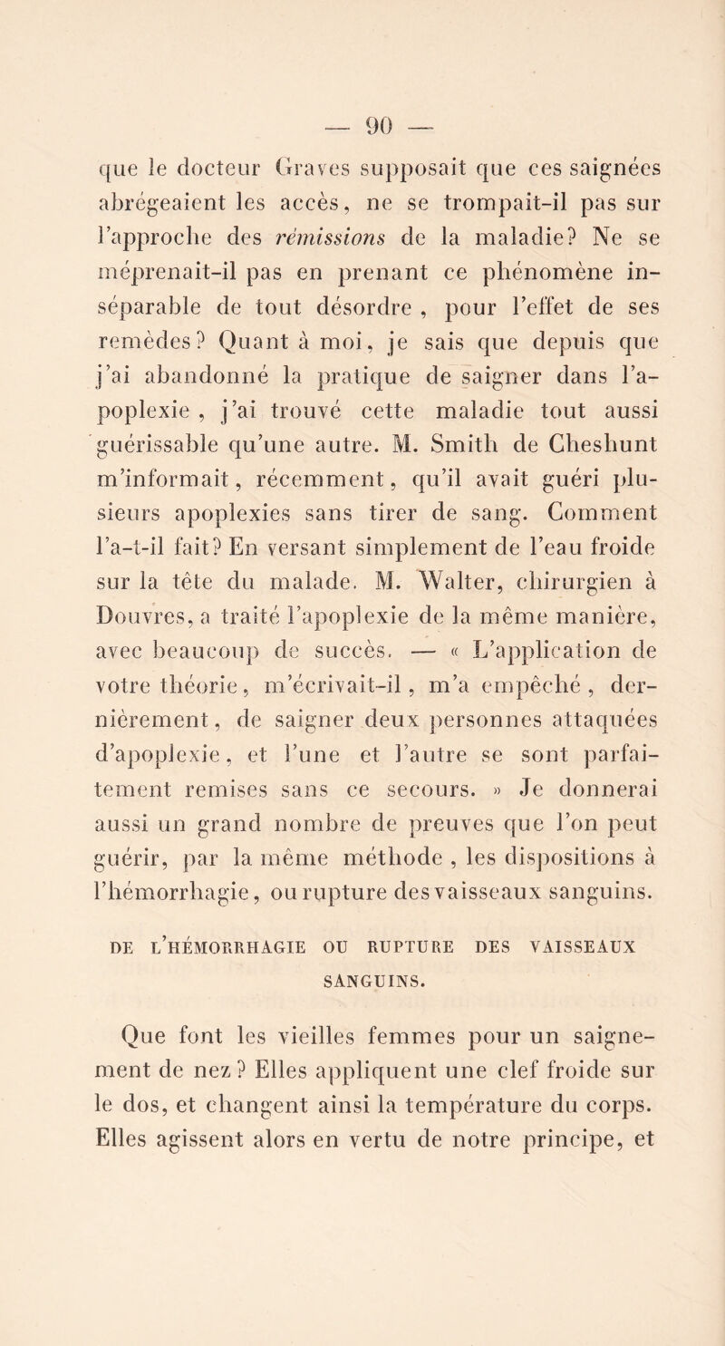 que îe docteur Graves supposait que ces saignées abrégeaient les accès, ne se trompait-il pas sur l’approche des rémissions de la maladie? Ne se méprenait-il pas en prenant ce phénomène in- séparable de tout désordre , pour l’effet de ses remèdes? Quant à moi, je sais que depuis que j’ai abandonné la pratique de saigner dans l’a- poplexie , j’ai trouvé cette maladie tout aussi guérissable qu’une autre. M. Smith de Cheshunt m’informait, récemment, qu’il avait guéri plu- sieurs apoplexies sans tirer de sang. Gomment l’a-t-il fait? En versant simplement de l’eau froide sur la tête du malade. M. Walter, chirurgien à Douvres, a traité î’apopîexie de la même manière, avec beaucoup de succès. — « L’application de votre théorie, m’écrivait-il, m’a empêché , der- nièrement, de saigner deux personnes attaquées d’apoplexie, et l’une et l’autre se sont parfai- tement remises sans ce secours. » Je donnerai aussi un grand nombre de preuves que l’on peut guérir, par la même méthode , les dispositions à l’hémorrhagie, ou rupture des vaisseaux sanguins. DE l’hÉMORRHAGIE OU RUPTURE DES VAISSEAUX SANGUINS. Que font les vieilles femmes pour un saigne- ment de nez? Elles appliquent une clef froide sur le dos, et changent ainsi la température du corps. Elles agissent alors en vertu de notre principe, et