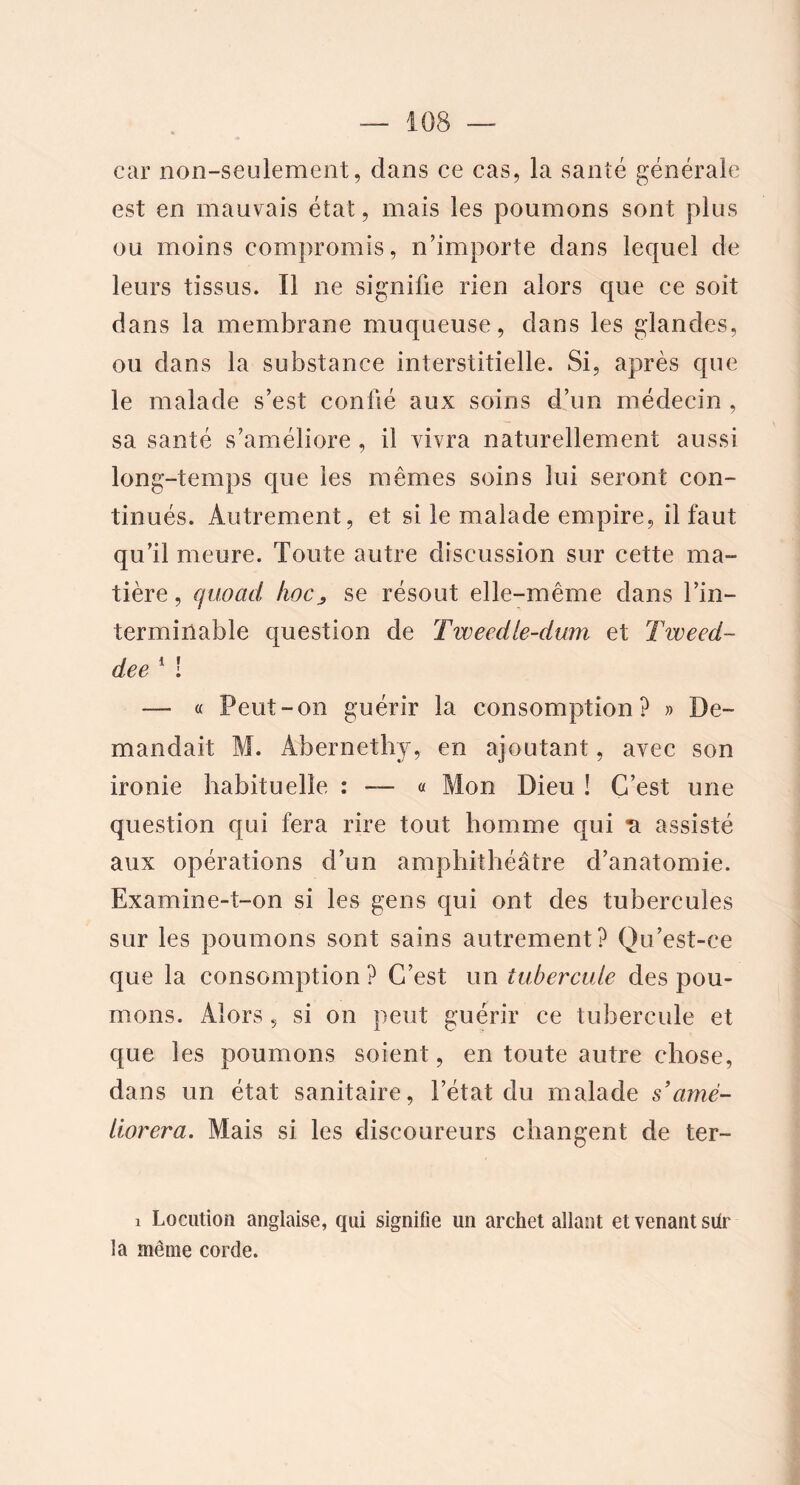 car non-seulement, dans ce cas, la santé générale est en mauvais état, mais les poumons sont plus ou moins compromis, n’importe dans lequel de leurs tissus. Il ne signifie rien alors que ce soit dans la membrane muqueuse, dans les glandes, ou dans la substance interstitielle. Si, après que le malade s’est confié aux soins d’un médecin , sa santé s’améliore , il vivra naturellement aussi long-temps que les mêmes soins lui seront con- tinués. Autrement, et si le malade empire, il faut qu’il meure. Toute autre discussion sur cette ma- tière, quoad hocse résout elle-même dans l’in- terminable question de Tweedle-dum et Tweed- deell — « Peut-on guérir la consomption? » De- mandait M. Abernethy, en ajoutant, avec son ironie habituelle : « Mon Dieu ! C’est une question qui fera rire tout homme qui *a assisté aux opérations d’un amphithéâtre d’anatomie. Examine-t-on si les gens qui ont des tubercules sur les poumons sont sains autrement? Qu’est-ce que la consomption ? C’est un tubercule des pou- mons. Alors 5 si on peut guérir ce tubercule et que les poumons soient, en toute autre chose, dans un état sanitaire, l’état du malade s’amé- liorera. Mais si les discoureurs changent de ter- ! Locution anglaise, qui signifie un archet allant et venant sür la même corde.