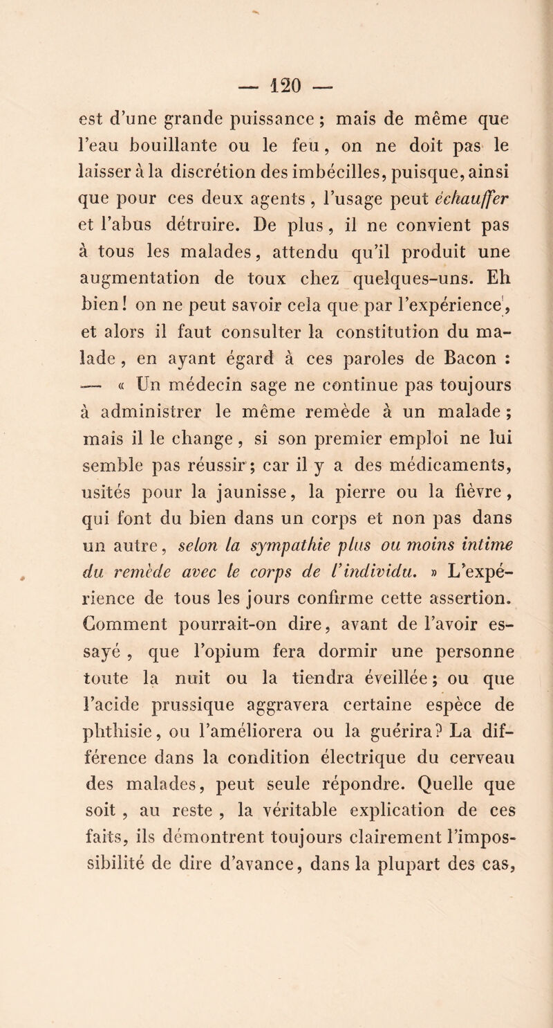 est d’une grande puissance; mais de même que l’eau bouillante ou le feu, on ne doit pas le laisser à la discrétion des imbécilles, puisque, ainsi que pour ces deux agents , l’usage peut échauffer et l’abus détruire. De plus , il ne convient pas à tous les malades, attendu qu’il produit une augmentation de toux chez quelques-uns. Eh bien! on ne peut savoir cela que par l’expérience, et alors il faut consulter la constitution du ma- lade , en ayant égard à ces paroles de Bacon : « Un médecin sage ne continue pas toujours à administrer le même remède à un malade ; mais il le change, si son premier emploi ne lui semble pas réussir ; car il y a des médicaments, usités pour la jaunisse, la pierre ou la fièvre, qui font du bien dans un corps et non pas dans un autre, selon la sympathie plus ou moins intime du remède avec le corps de l’individu. » L’expé- rience de tous les jours confirme cette assertion. Gomment pourrait-on dire, avant de l’avoir es- sayé , que l’opium fera dormir une personne toute la nuit ou la tiendra éveillée ; ou que l’acide prussique aggravera certaine espèce de phthisie, ou l’améliorera ou la guérira? La dif- férence dans la condition électrique du cerveau des malades, peut seule répondre. Quelle que soit , au reste , la véritable explication de ces faits, ils démontrent toujours clairement l’impos- sibilité de dire d’avance, dans la plupart des cas,