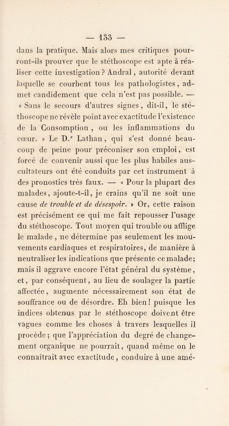 — 153 — dans la pratique. Mais alors mes critiques pour- ront-ils prouver que le stéthoscope est apte à réa- liser cette investigation ? Andral, autorité devant laquelle se courbent tous les pathologistes, ad- met candidement que cela n’est pas possible. —- « Sans le secours d’autres signes, dit-il, le sté- thoscope ne révèle point avec exactitude l’existence de la Consomption , ou les inflammations du cœur. » Le D.r Lathan, qui s’est donné beau- coup de peine pour préconiser son emploi, est forcé de convenir aussi que les plus habiles aus- cultateurs ont été conduits par cet instrument à des pronostics très faux. — « Pour la plupart des malades, ajoute-t-il, je crains qu’il ne soit une cause de trouble et de désespoir. » Or, cette raison est précisément ce qui me fait repousser l’usage du stéthoscope. Tout moyen qui trouble ou afflige le malade , ne détermine pas seulement les mou- vements cardiaques et respiratoires, de manière à neutraliser les indications que présente ce malade; mais il aggrave encore l’état général du système, et, par conséquent, au lieu de soulager la partie affectée, augmente nécessairement son état de souffrance ou de désordre. Eh bien ! puisque les indices obtenus par le stéthoscope doivent être vagues comme les choses à travers lesquelles il procède ; que l’appréciation du degré de change- ment organique ne pourrait, quand même on le connaîtrait avec exactitude, conduire à une amé-