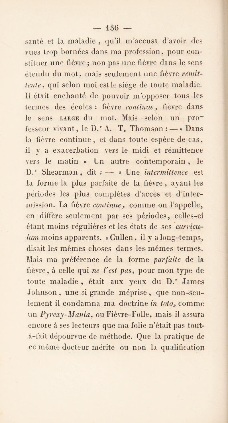 santé et la maladie , qu’il m’accusa d’avoir des vues trop bornées dans ma profession, pour con- stituer une fièvre; non pas une fièvre dans le sens étendu du mot, mais seulement une fièvre remit- tente, qui selon moi est le siège de toute maladie. Il était enchanté de pouvoir m’opposer tous les termes des écoles : fièvre continuej fièvre dans le sens large du mot. Mais selon un pro~ fesseur vivant, le D.r A. T* Thomson : — « Dans la fièvre continue, et dans toute espèce de cas, il y a exacerbation vers le midi et rémittence vers le matin » Un autre contemporain , le D.r Shearman , dit s — « Une intermittence est la forme la plus parfaite de la fièvre , ayant les périodes les plus complètes d’accès et d’inter- mission. La fièvre continue^ comme on l’appelle, en diffère seulement par ses périodes, celles-ci étant moins régulières et les états de ses curricu- lum moins apparents. »Cullen, il y a long-temps, disait les mêmes choses dans les mêmes termes. Mais ma préférence de la forme parfaite de la fièvre, à celle qui ne l’est pas, pour mon type de toute maladie , était aux yeux du D.r James Johnson , une si grande méprise , que non-seu- lement il condamna ma doctrine in toto* comme un Pyrexy-Mania, ou Fièvre-Folle, mais il assura encore à ses lecteurs que ma folie n’était pas tout- à-fait dépourvue de méthode. Que la pratique de ce même docteur mérite ou non la qualification