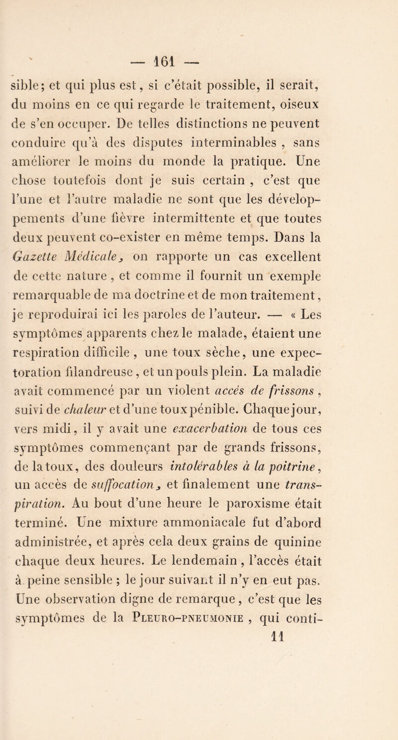 V sible; et qui plus est, si c’était possible, il serait, du moins en ce qui regarde le traitement, oiseux de s’en occuper. De telles distinctions ne peuvent conduire qu’à des disputes interminables , sans améliorer le moins du monde la pratique. Une chose toutefois dont je suis certain , c’est que lïme et l’autre maladie ne sont que les dévelop- pements d’une fièvre intermittente et que toutes deux peuvent co-exister en même temps. Dans la Gazette Médicale> on rapporte un cas excellent de cette nature , et comme il fournit un exemple remarquable de ma doctrine et de mon traitement, je reproduirai ici les paroles de l’auteur. — « Les symptômes apparents chez le malade, étaient une respiration difficile , une toux sèche, une expec- toration filandreuse , et un pouls plein. La maladie avait commencé par un violent accès de frissons , suivi de chaleur et d’une toux pénible. Chaque jour, vers midi, il y avait une exacerbation de tous ces symptômes commençant par de grands frissons, de la toux, des douleurs intolérables à la poitrine, un accès de suffocation> et finalement une trans- piration. Au bout d’une heure le paroxisme était terminé. Une mixture ammoniacale fut d’abord administrée, et après cela deux grains de quinine chaque deux heures. Le lendemain, l’accès était à peine sensible ; le jour suivant il n’y en eut pas. Une observation digne de remarque, c’est que les symptômes de la Pleuro-pneumonie , qui conti- 11