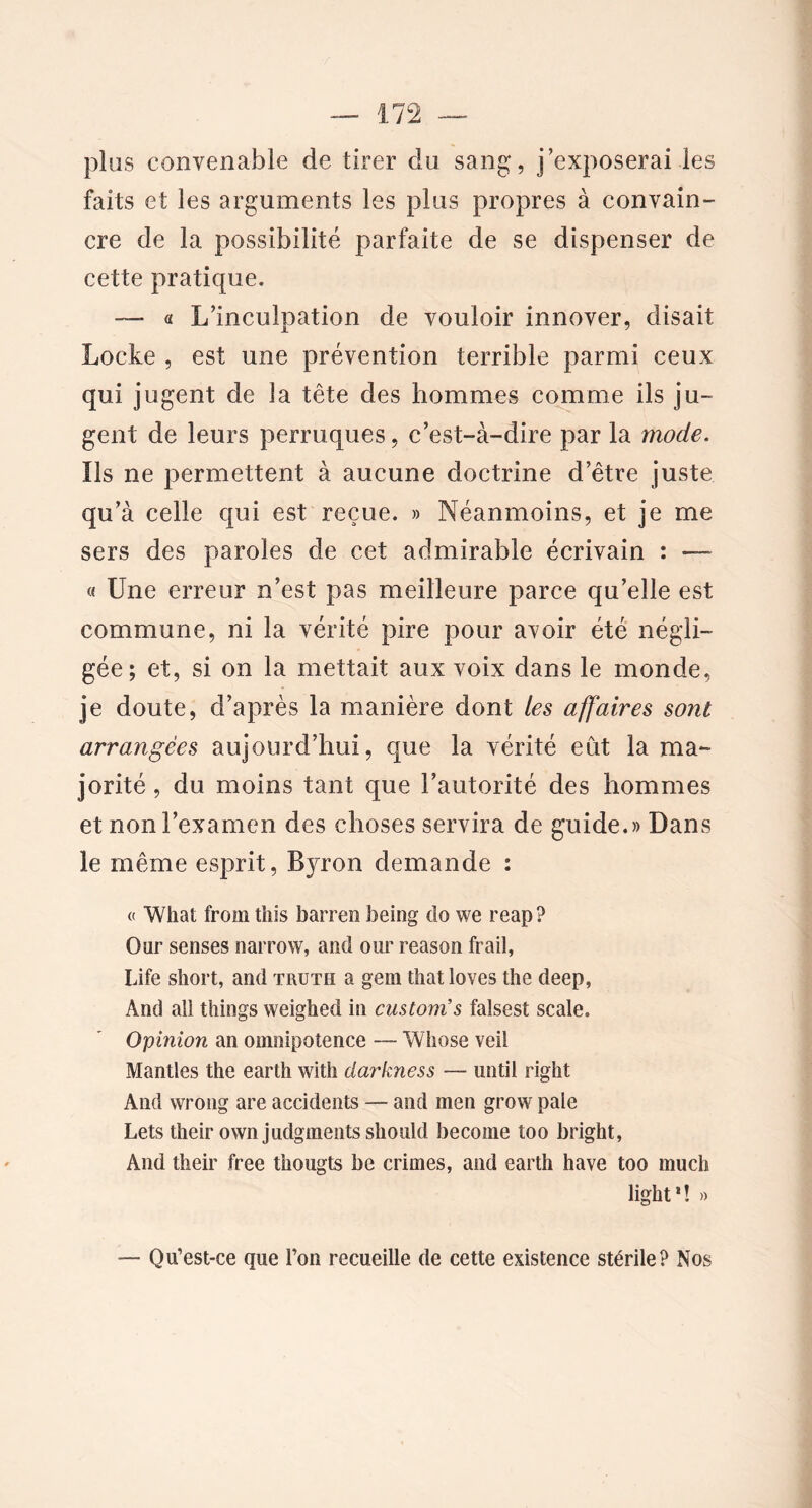 plus convenable de tirer du sang, j’exposerai les faits et les arguments les plus propres à convain- cre de la possibilité parfaite de se dispenser de cette pratique. — a L’inculpation de vouloir innover, disait Locke , est une prévention terrible parmi ceux qui jugent de la tête des hommes comme ils ju- gent de leurs perruques, c’est-à-dire par la mode. Ils ne permettent à aucune doctrine d’être juste qu’à celle qui est reçue. » Néanmoins, et je me sers des paroles de cet admirable écrivain : — « Une erreur n’est pas meilleure parce qu’elle est commune, ni la vérité pire pour avoir été négli- gée; et, si on la mettait aux voix dans le monde, je doute, d’après la manière dont les affaires sont arrangées aujourd’hui, que la vérité eût la ma- jorité , du moins tant que l’autorité des hommes et non l’examen des choses servira de guide.» Dans le même esprit, Bjron demande : « What from this barrai being do we reap? Our senses narrow, and our reason frail, Life short, and truth a gem that loves the deep, And ail things weighed in cuslom’s falsest scale. Opinion an omnipotence — Wliose veil Mandes the earth with ciarkness — until right And wrong are accidents — and men grow pale Lets their own judgments should become too bright, And their free thougts be crimes, and earth hâve too much light * î » — Qu’est-ce que l’on recueille de cette existence stérile? Nos