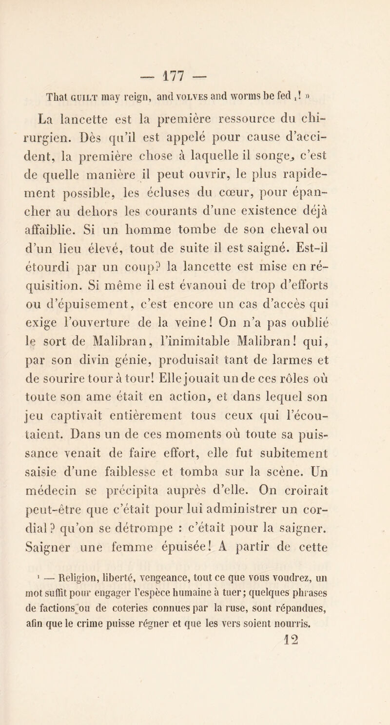 Thaï guilt may reign, and volves and vvorms be fed d » La lancette est la première ressource du chi- rurgien. Dès qu’il est appelé pour cause d’acci- dent, la première chose à laquelle il songe,, c’est de quelle manière il peut ouvrir, le plus rapide- ment possible, les écluses du cœur, pour épan- cher au dehors les courants d’une existence déjà affaiblie. Si un homme tombe de son cheval ou d’un lieu élevé, tout de suite il est saigné. Est-il étourdi par un coup? la lancette est mise en ré- quisition. Si même il est évanoui de trop d’efforts ou d’épuisement, c’est encore un cas d’accès qui exige l’ouverture de la veine! On n’a pas oublié le sort de Malibran, l’inimitable Malibran! qui, par son divin génie, produisait tant de larmes et de sourire tour à tour! Elle jouait un de ces rôles où toute son ame était en action, et dans lequel son jeu captivait entièrement tous ceux qui l’écou- taient. Dans un de ces moments où toute sa puis- sance venait de faire effort, elle fut subitement saisie d’une faiblesse et tomba sur la scène. Un médecin se précipita auprès d’elle. On croirait peut-être que c’était pour lui administrer un cor- dial ? qu’on se détrompe : c’était pour la saigner. Saigner une femme épuisée! A partir de cette 1 — Religion, liberté, vengeance, tout ce que vous voudrez, un mot suffit pour engager l’espèce humaine à tuer; quelques phrases de factions ou de coteries connues par la ruse, sont répandues, afin que le crime puisse régner et que les vers soient nourris. 12