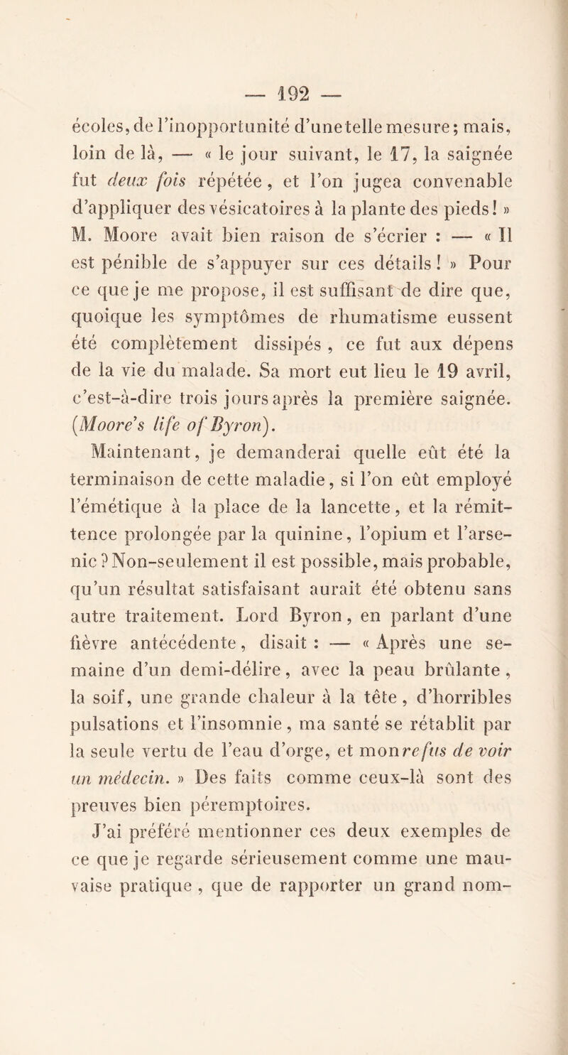 écoles, de l'inopportunité d’unetelle mesure ; mais, loin de là, — « le jour suivant, le 17, la saignée fut deux fois répétée, et l’on jugea convenable d’appliquer des vésicatoires à la plante des pieds! » M. Moore avait bien raison de s’écrier : — « Il est pénible de s’appuyer sur ces détails ! » Pour ce que je me propose, il est suffisant de dire que, quoique les symptômes de rhumatisme eussent été complètement dissipés , ce fut aux dépens de la vie du malade. Sa mort eut lieu le 19 avril, c’est-à-dire trois jours après la première saignée. (Moore’s life ofByron), Maintenant, je demanderai quelle eût été la terminaison de cette maladie, si l’on eût employé l’émétique à la place de la lancette, et la rémit- tence prolongée par la quinine, l’opium et l’arse- nic ? Non-seulement il est possible, mais probable, qu’un résultat satisfaisant aurait été obtenu sans autre traitement. Lord Byron, en parlant d’une fièvre antécédente, disait : -— « Après une se- maine d’un demi-délire, avec la peau brûlante, la soif, une grande chaleur à la tête , d’horribles pulsations et l’insomnie, ma santé se rétablit par la seule vertu de l’eau d’orge, et mon refus de voir un médecin. » Des faits comme ceux-là sont des preuves bien péremptoires. J’ai préféré mentionner ces deux exemples de ce que je regarde sérieusement comme une mau- vaise pratique , que de rapporter un grand nom-