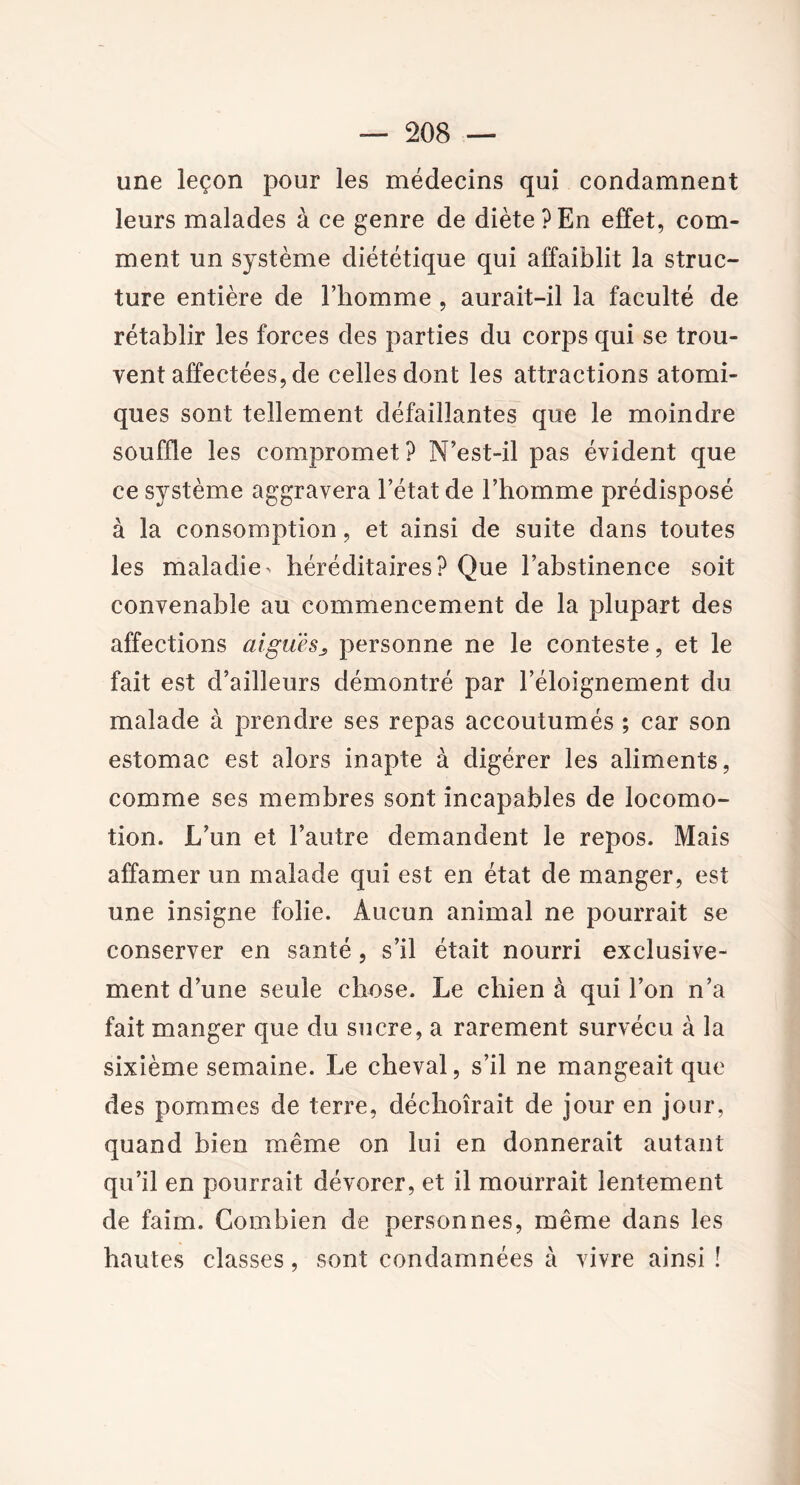 une leçon pour les médecins qui condamnent leurs malades à ce genre de diète?En effet, com- ment un système diététique qui affaiblit la struc- ture entière de l’homme , aurait-il la faculté de rétablir les forces des parties du corps qui se trou- vent affectées, de celles dont les attractions atomi- ques sont tellement défaillantes que le moindre souffle les compromet? N’est-il pas évident que ce système aggravera l’état de l’homme prédisposé à la consomption, et ainsi de suite dans toutes les maladie^ héréditaires? Que l’abstinence soit convenable au commencement de la plupart des affections aigues3 personne ne le conteste, et le fait est d’ailleurs démontré par l’éloignement du malade à prendre ses repas accoutumés ; car son estomac est alors inapte à digérer les aliments, comme ses membres sont incapables de locomo- tion. L’un et l’autre demandent le repos. Mais affamer un malade qui est en état de manger, est une insigne folie. Aucun animal ne pourrait se conserver en santé, s’il était nourri exclusive- ment d’une seule chose. Le chien à qui l’on n’a fait manger que du sucre, a rarement survécu à la sixième semaine. Le cheval, s’il ne mangeait que des pommes de terre, déchoirait de jour en jour, quand bien même on lui en donnerait autant qu’il en pourrait dévorer, et il mourrait lentement de faim. Combien de personnes, même dans les hautes classes, sont condamnées à vivre ainsi !