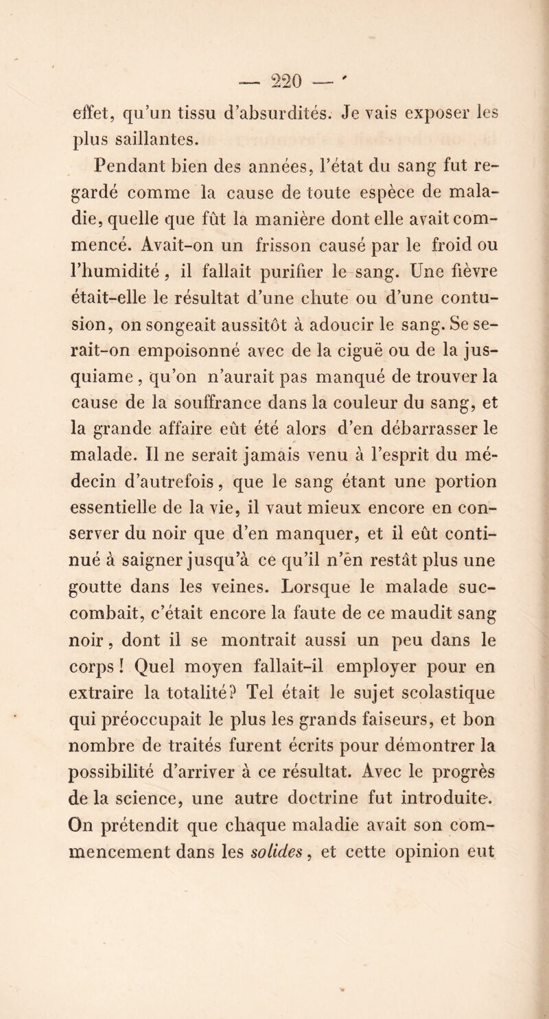 effet, qu’un tissu d’absurdités. Je vais exposer les plus saillantes. Pendant bien des années, l’état du sang fut re- gardé comme la cause de toute espèce de mala- die, quelle que fût la manière dont elle avait com- mencé. Avait-on un frisson causé par le froid ou l’humidité, il fallait purifier le sang. Une fièvre était-elle le résultat d’une chute ou d’une contu- sion, on songeait aussitôt à adoucir le sang. Se se- rait-on empoisonné avec de la ciguë ou de la jus- quiame , qu’on n’aurait pas manqué de trouver la cause de la souffrance dans la couleur du sang, et la grande affaire eût été alors d’en débarrasser le malade. Il ne serait jamais venu à l’esprit du mé- decin d’autrefois, que le sang étant une portion essentielle de la vie, il vaut mieux encore en con- server du noir que d’en manquer, et il eût conti- nué à saigner jusqu’à ce qu’il n’èn restât plus une goutte dans les veines. Lorsque le malade suc- combait, c’était encore la faute de ce maudit sang noir, dont il se montrait aussi un peu dans le corps ! Quel moyen fallait-il employer pour en extraire la totalité? Tel était le sujet scolastique qui préoccupait le plus les grands faiseurs, et bon nombre de traités furent écrits pour démontrer la possibilité d’arriver à ce résultat. Avec le progrès de la science, une autre doctrine fut introduite. On prétendit que chaque maladie avait son com- mencement dans les solides, et cette opinion eut