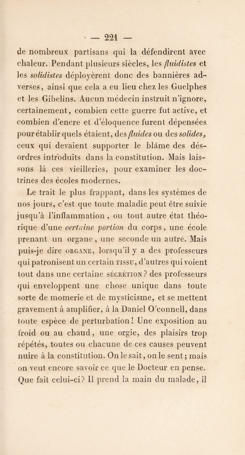 de nombreux partisans qui la défendirent avec chaleur. Pendant plusieurs siècles, les fluidistes et les solidistes déployèrent donc des bannières ad- verses , ainsi que cela a eu lieu chez les Guelphes et les Gibelins. Aucun médecin instruit n’ignore, certainement, combien cette guerre fut active, et combien d’encre et d’éloquence furent dépensées pour établir quels étaient, des fluides ou des solides^ ceux qui devaient supporter le blâme des dés- ordres introduits dans la constitution. Mais lais- sons là ces vieilleries, pour examiner les doc- trines des écoles modernes. Le trait le plus frappant, dans les systèmes de nos jours, c’est que toute maladie peut être suivie jusqu’à l’inflammation , ou tout autre état théo- rique d’une certaine portion du corps, une école prenant un organe, une seconde un autre. Mais puis-je dire organe, lorsqu’il y a des professeurs qui patronisent un certain tissu, d’autres qui voient tout dans une certaine sécrétion ? des professeurs qui enveloppent une chose unique dans toute sorte de momerie et de mysticisme, et se mettent gravement à amplifier, à la Daniel O’connell, dans toute espèce de perturbation ! Une exposition au froid ou au chaud, une orgie, des plaisirs trop répétés, toutes ou chacune de ces causes peuvent nuire à la constitution. On le sait, on le sent ; mais on veut encore savoir ce que le Docteur en pense. Que fait celui-ci? U prend la main du malade, il