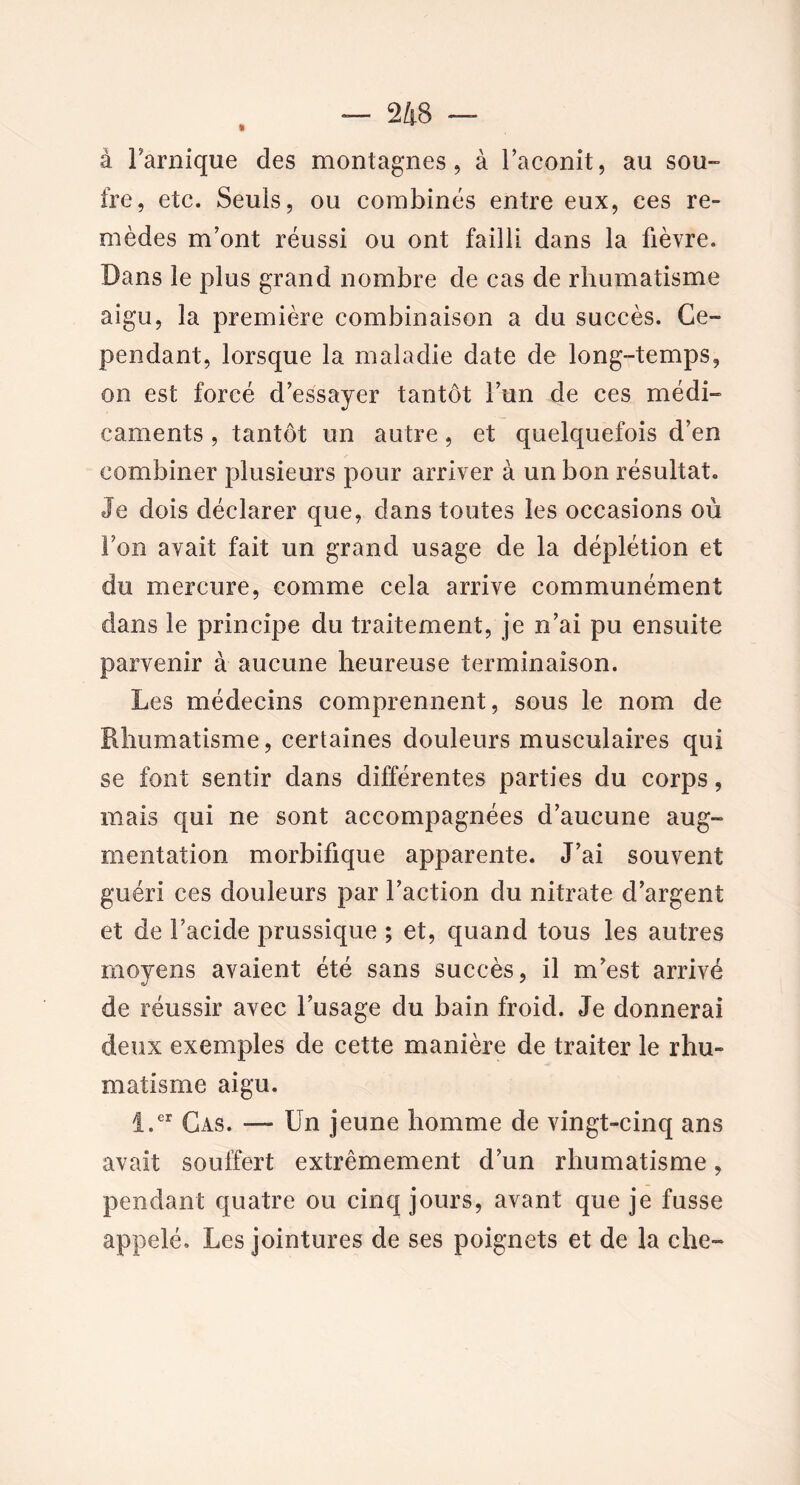 à Farnique des montagnes, à Faconit, au sou-» fre, etc. Seuls, ou combinés entre eux, ces re- mèdes m’ont réussi ou ont failli dans la fièvre. Dans le plus grand nombre de cas de rhumatisme aigu, la première combinaison a du succès. Ce- pendant, lorsque la maladie date de long-temps, on est forcé d’essayer tantôt l’un de ces médi- caments , tantôt un autre, et quelquefois d’en combiner plusieurs pour arriver à un bon résultat. Je dois déclarer que, dans toutes les occasions où Fon avait fait un grand usage de la déplétion et du mercure, comme cela arrive communément dans le principe du traitement, je n’ai pu ensuite parvenir à aucune heureuse terminaison. Les médecins comprennent, sous le nom de Rhumatisme, certaines douleurs musculaires qui se font sentir dans différentes parties du corps, mais qui ne sont accompagnées d’aucune aug- mentation morbifique apparente. J’ai souvent guéri ces douleurs par Faction du nitrate d’argent et de Facide prussique ; et, quand tous les autres moyens avaient été sans succès, il m’est arrivé de réussir avec l’usage du bain froid. Je donnerai deux exemples de cette manière de traiter le rhu- matisme aigu. i.er Cas. — Un jeune homme de vingt-cinq ans avait souffert extrêmement d’un rhumatisme, pendant quatre ou cinq jours, avant que je fusse appelé. Les jointures de ses poignets et de la che~