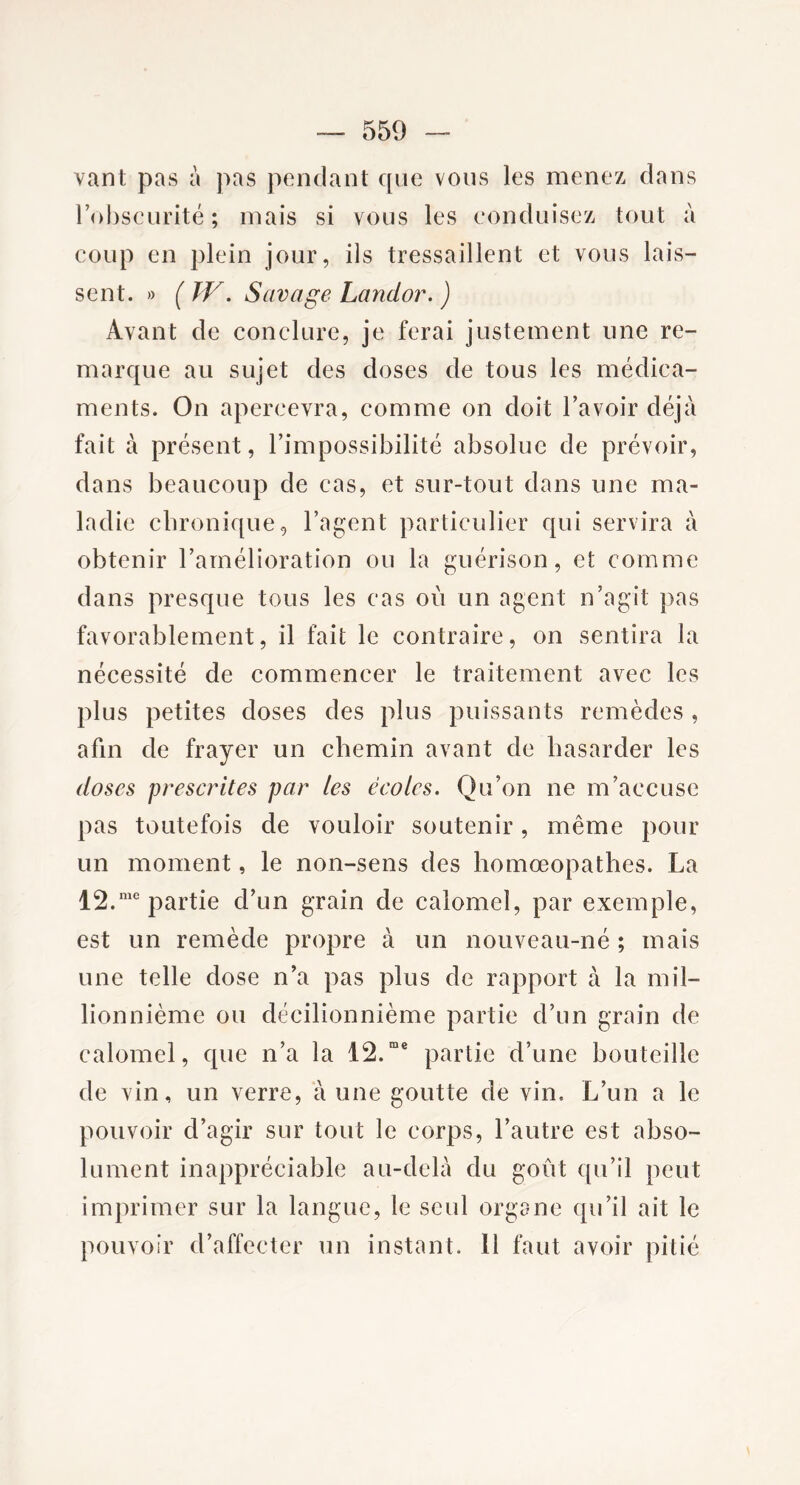 vant pas à pas pendant que vous les menez dans l’obscurité; mais si vous les conduisez tout à coup en plein jour, ils tressaillent et vous lais- sent. » ( W. Savage Lanclor. ) Avant de conclure, je ferai justement une re- marque au sujet des doses de tous les médica- ments. On apercevra, comme on doit l’avoir déjà fait à présent, l’impossibilité absolue de prévoir, dans beaucoup de cas, et sur-tout dans une ma- ladie chronique, l’agent particulier qui servira à obtenir l’amélioration ou la guérison, et comme dans presque tous les cas où un agent n’agit pas favorablement, il fait le contraire, on sentira la nécessité de commencer le traitement avec les plus petites doses des plus puissants remèdes , afin de frayer un chemin avant de hasarder les doses prescrites par les écoles. Qu’on ne m’accuse pas toutefois de vouloir soutenir, même pour un moment, le non-sens des homœopathes. La 12.me partie d’un grain de calomel, par exemple, est un remède propre à un nouveau-né ; mais une telle dose n’a pas plus de rapport à la mil- lionnième ou décilionnième partie d’un grain de calomel, que n’a la 12.rae partie d’une bouteille de vin, un verre, à une goutte de vin. L’un a le pouvoir d’agir sur tout le corps, l’autre est abso- lument inappréciable au-delà du goût qu’il peut imprimer sur la langue, le seul organe qu’il ait le pouvoir d’affecter un instant. Il faut avoir pitié