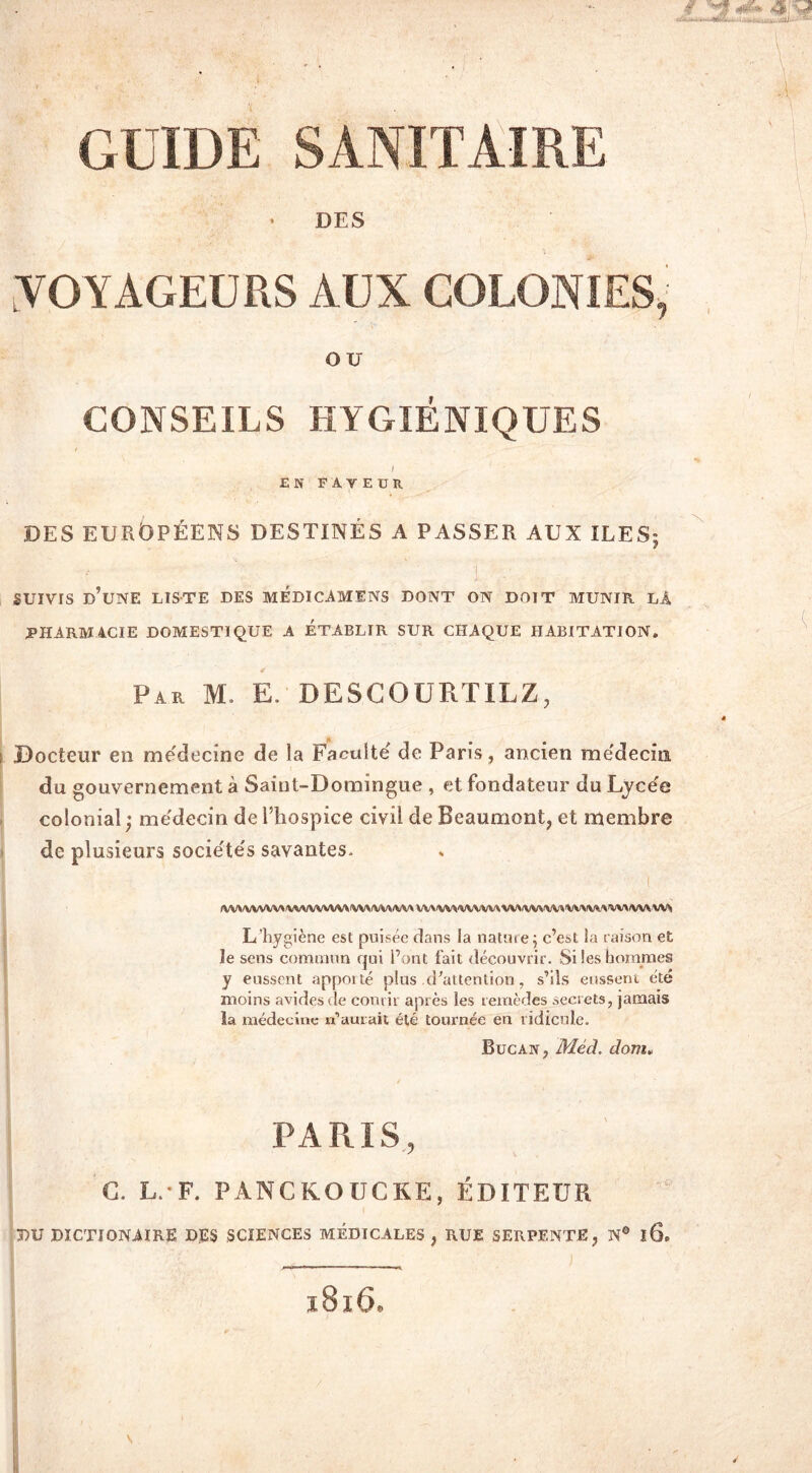 DES ■VOYAGEURS AUX COLONIES, OU CONSEILS HYGIÉNIQUES EN FAVEUR DES EUROPÉENS DESTINÉS A PASSER AUX ILES; SUIVIS d’une liste DES MEDICAMENS dont on doit munir la PHARMACIE DOMESTIQUE A ÉTABLIR SUR CHAQUE HABITATION. Par m. e descourtilz, Docteur en médecine de la Faculté de Paris, ancien médecin du gouvernement à Saint-Domingue , et fondateur du Lycée colonial; médecin de l’hospice civil de Beaumont, et membre de plusieurs sociétés savantes. IVV\IVVVWMIVVVVVUVVVIVM(VV« WWW\MVWlVW.WWW'>W/VVVVVV L’hygiène est puisée dans la nature; c’est la raison et le sens commun qui l’ont fait découvrir. Si les hommes y eussent apporté plus d’attention, s’ils eussent été moins avides de courir après les remèdes secrets, jamais la médecine; n’aurait été tournée en ridicule. Bucan, Méd. dom» / PARIS, C. L. F. PANCKOUCKE, ÉDITEUR BU DICTIONAIRE DES SCIENCES MÉDICALES , RUE SERPENTE, N® l6e
